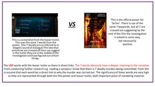 Thisis a screenshot from the teaser trailer.
This uses the same 7 words from the
poster. (the 7 deadlysinsasreferred to in
diegeticsoundof dialogue)The ideathat
onlythree are crossed off here cansuggest
in the trailerthey are in the middleof the
investigationandhavefiguredout certain
things.
VS
This is the official poster for
'Se7en'. There is use of the
same 7 keywords, but all 7 are
crossed out suggesting by the
end of the film the investigation
is solved in some way,
not necessarily
positive.
The USP works with the teaser trailer as there Is direct links. The 7 words obviously have a deeper meaning to the narrative.
From conducting further research e.g. reading a synopsis I know that there is 7 deadly murders being committed. From this
is assume that each word has a direct link to why the murder was carried out. The significanceof these words are very high
as they are represented through both the film poster and teaser trailer, both important piece of marketing material.
 