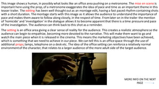 This image showsa human, in possibly what looks like an office area pushing on a metronome. The mise en scene is
important here using the prop,of a metronome exaggerates the idea of pace and time as an important theme in this
teaser trailer. The editing has been well thought out as an montage edit, having a fast paced rhythm containing shots
with a short duration. The montage starts with this image as it allows the audience to understand the importance of
pace and makes them aware to follow along closely, in the respect of time. From later on in the trailer the mention
of 'homicide' and 'investigation' in the dialogue allows it to become apparent that there is a time pressureand pace
of the investigation. The audience can think back to this shot as a reminder.
The setting is an office area giving a clear sense of reality for the audience. This creates a realistic atmosphereso the
audience can begin to empathize, becoming more devoted to the narrative. This will make them want to go and
watch the main piece when it is released in the cinema. This means the marketing objectiveshave been achieved,
which is something that we need to achieve in our piece. We can tell this is an officespace through the use of
additional props; lamps, telephone on a desk etc. The idea of the office setting can reinforcea relatively normal
environmentof the character, that relates to a larger audience of the more adult side of the target audience.
MORE INFO ON THE NEXT
PAGE
 