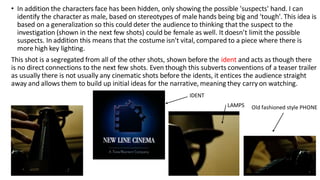 • In addition the characters face has been hidden, only showing the possible 'suspects' hand. I can
identify the character as male, based on stereotypes of male hands being big and 'tough'. This idea is
based on a generalization so this could deter the audience to thinking that the suspect to the
investigation (shown in the next few shots) could be female as well. It doesn’t limit the possible
suspects. In addition this means that the costume isn't vital, compared to a piece where there is
more high key lighting.
This shot is a segregated from all of the other shots, shown before the ident and acts as though there
is no direct connections to the next few shots. Even though this subverts conventions of a teaser trailer
as usually there is not usually any cinematic shots before the idents, it entices the audience straight
away and allows them to build up initial ideas for the narrative, meaning they carry on watching.
LAMPS
IDENT
Old fashioned style PHONE
 