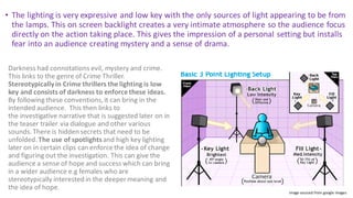 • The lighting is very expressive and low key with the only sources of light appearing to be from
the lamps. This on screen backlight creates a very intimate atmosphere so the audience focus
directly on the action taking place. This gives the impression of a personal setting but installs
fear into an audience creating mystery and a sense of drama.
Darkness had connotations evil, mystery and crime.
This links to the genre of Crime Thriller.
Stereotypicallyin Crime thrillers the lighting is low
key and consists of darkness to enforcethese ideas.
By following these conventions,it can bring in the
intended audience. This then links to
the investigative narrative that is suggested later on in
the teaser trailer via dialogue and other various
sounds.There is hidden secrets that need to be
unfolded.The use of spotlightsand high key lighting
later on in certain clips can enforcethe idea of change
and figuring out the investigation. This can give the
audience a sense of hope and success which can bring
in a wider audience e.g females who are
stereotypically interested in the deeper meaning and
the idea of hope.
Image sourced from google images
 