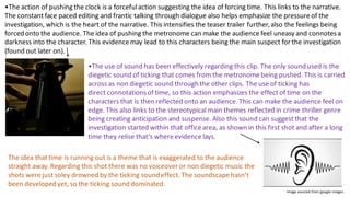 •The action of pushing the clock is a forcefulaction suggesting the idea of forcing time. This links to the narrative.
The constant face paced editing and frantic talking through dialogue also helps emphasize the pressureof the
investigation, which is the heart of the narrative. This intensifies the teaser trailer further,also the feelings being
forced onto the audience. The idea of pushing the metronome can make the audience feel uneasy and connotesa
darkness into the character. This evidencemay lead to this characters being the main suspect for the investigation
(found out later on).​
•The use of sound has been effectively regarding this clip. The only sound used is the
diegetic sound of ticking that comes from the metronome being pushed. This is carried
across as non diegetic sound through the other clips. The use of ticking has
direct connotationsof time, so this action emphasizes the effect of time on the
characters that is then reflected onto an audience. This can make the audience feel on
edge. This also links to the stereotypical main themes reflected in crime thriller genre
being creating anticipation and suspense. Also this sound can suggest that the
investigation started within that officearea, as shown in this first shot and after a long
time they relise that’s whereevidence lays.
The idea that time is running out is a theme that is exaggerated to the audience
straight away. Regarding this shot there was no voiceover or non diegetic music the
shots were just soley drowned by the ticking sound effect. The soundscapehasn’t
been developed yet, so the ticking sound dominated.
Image sourced from google images
 