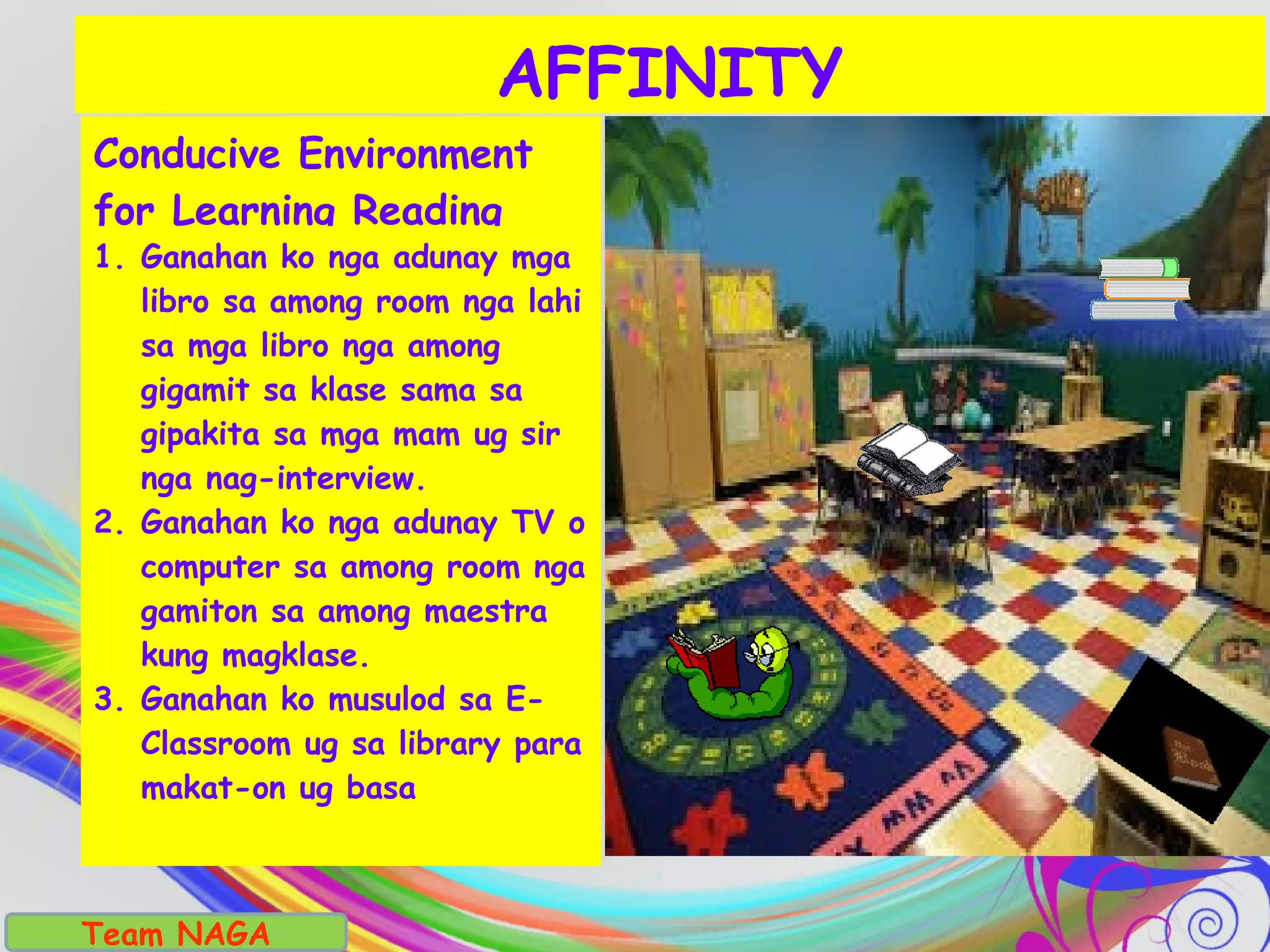 Conducive Environment
for Learning Reading
1. Ganahan ko nga adunay mga
libro sa among room nga lahi
sa mga libro nga among
gigamit sa klase sama sa
gipakita sa mga mam ug sir
nga nag-interview.
2. Ganahan ko nga adunay TV o
computer sa among room nga
gamiton sa among maestra
kung magklase.
3. Ganahan ko musulod sa E-
Classroom ug sa library para
makat-on ug basa
AFFINITY
Team NAGA
 