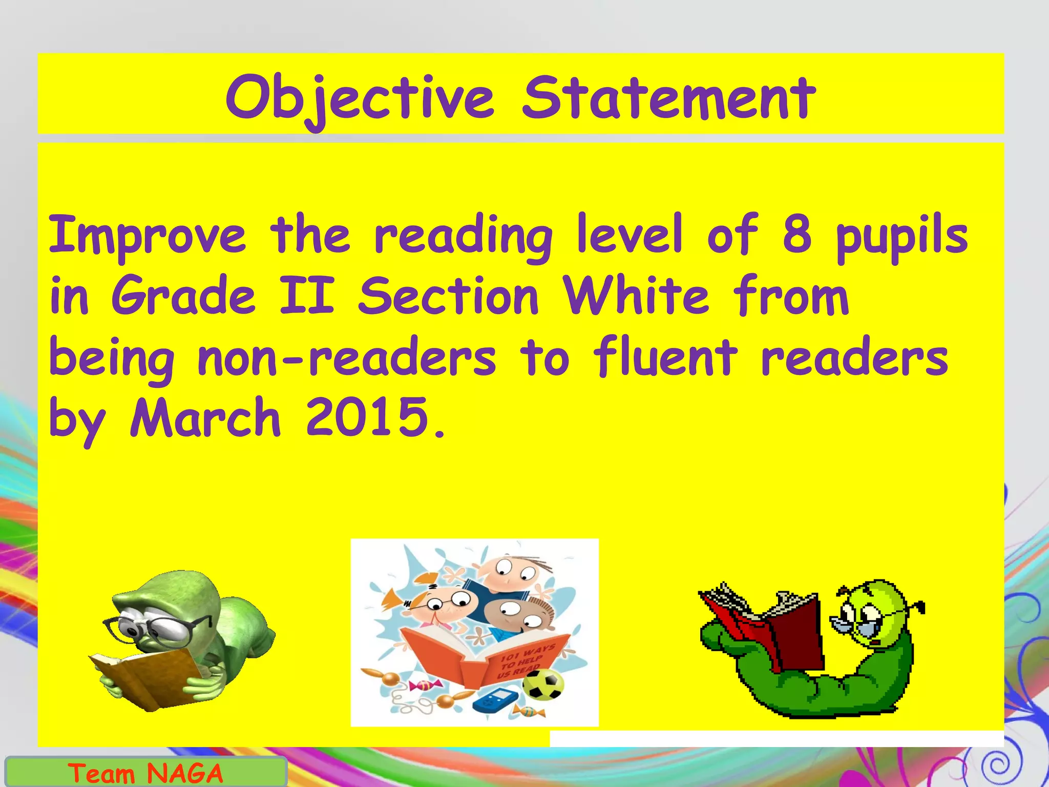 Team NAGA
Improve the reading level of 8 pupils
in Grade II Section White from
being non-readers to fluent readers
by March 2015.
Objective Statement
 
