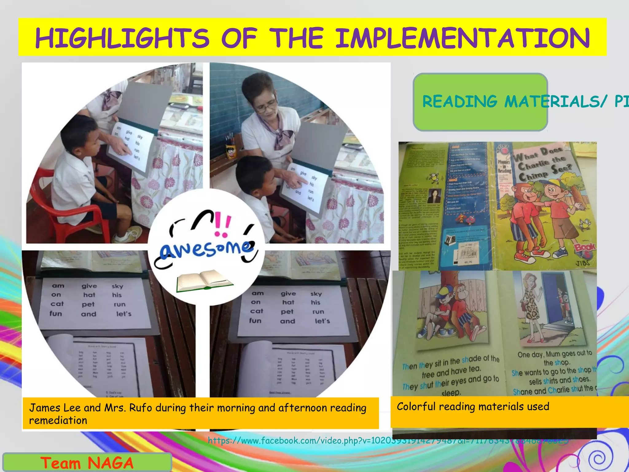 Team NAGA
https://www.facebook.com/video.php?v=10203931914279487&l=7117634378846876025
HIGHLIGHTS OF THE IMPLEMENTATION
READING MATERIALS/ PI
James Lee and Mrs. Rufo during their morning and afternoon reading
remediation
Colorful reading materials used
 