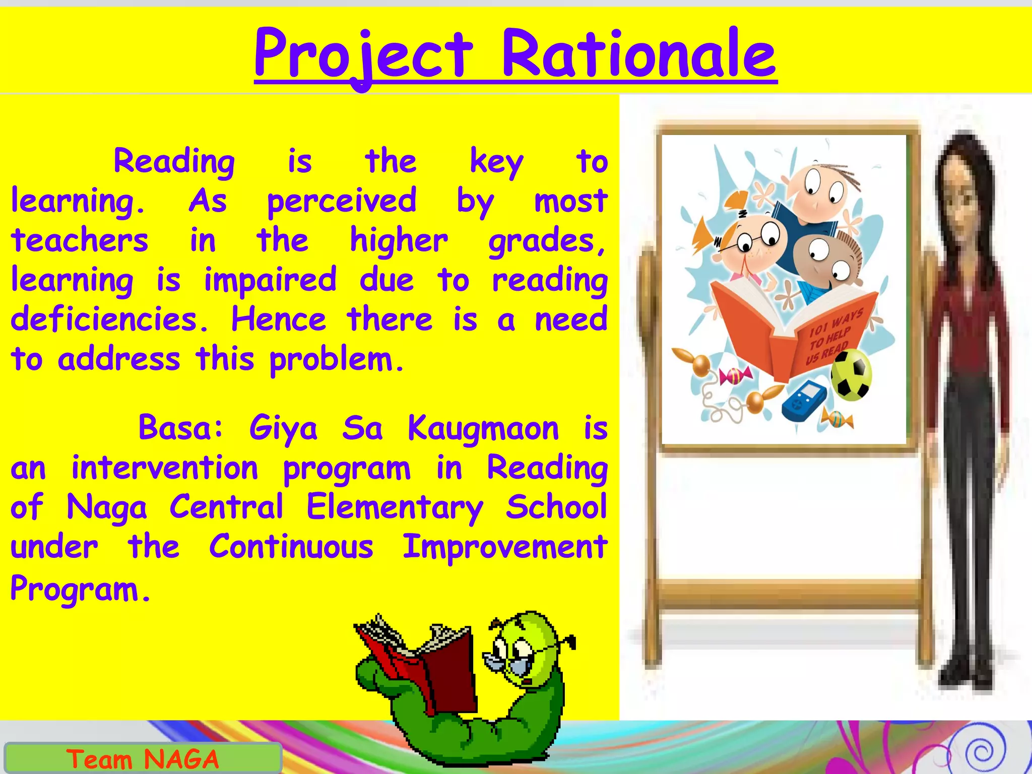Project Rationale
Reading is the key to
learning. As perceived by most
teachers in the higher grades,
learning is impaired due to reading
deficiencies. Hence there is a need
to address this problem.
Basa: Giya Sa Kaugmaon is
an intervention program in Reading
of Naga Central Elementary School
under the Continuous Improvement
Program.
Team NAGA
 