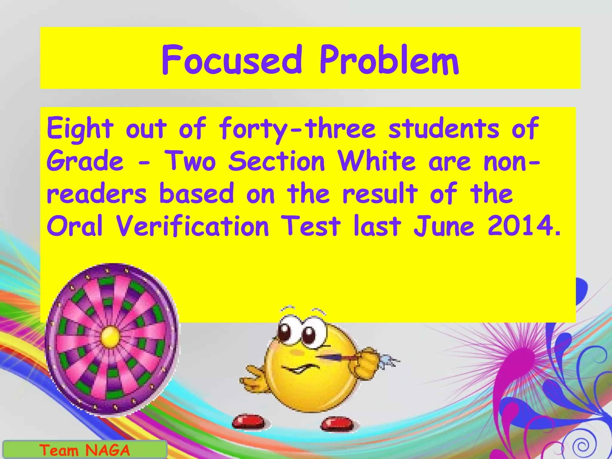Focused Problem
Eight out of forty-three students of
Grade - Two Section White are non-
readers based on the result of the
Oral Verification Test last June 2014.
Team NAGA
 