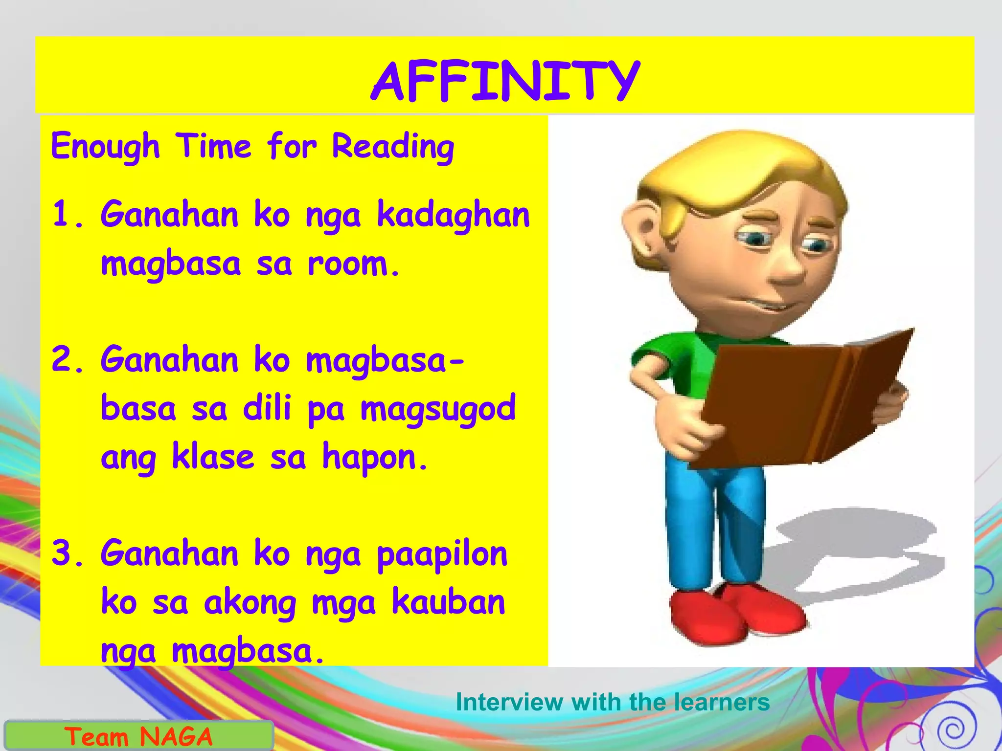 Enough Time for Reading
1. Ganahan ko nga kadaghan
magbasa sa room.
2. Ganahan ko magbasa-
basa sa dili pa magsugod
ang klase sa hapon.
3. Ganahan ko nga paapilon
ko sa akong mga kauban
nga magbasa.
AFFINITY
Team NAGA
Interview with the learners
 