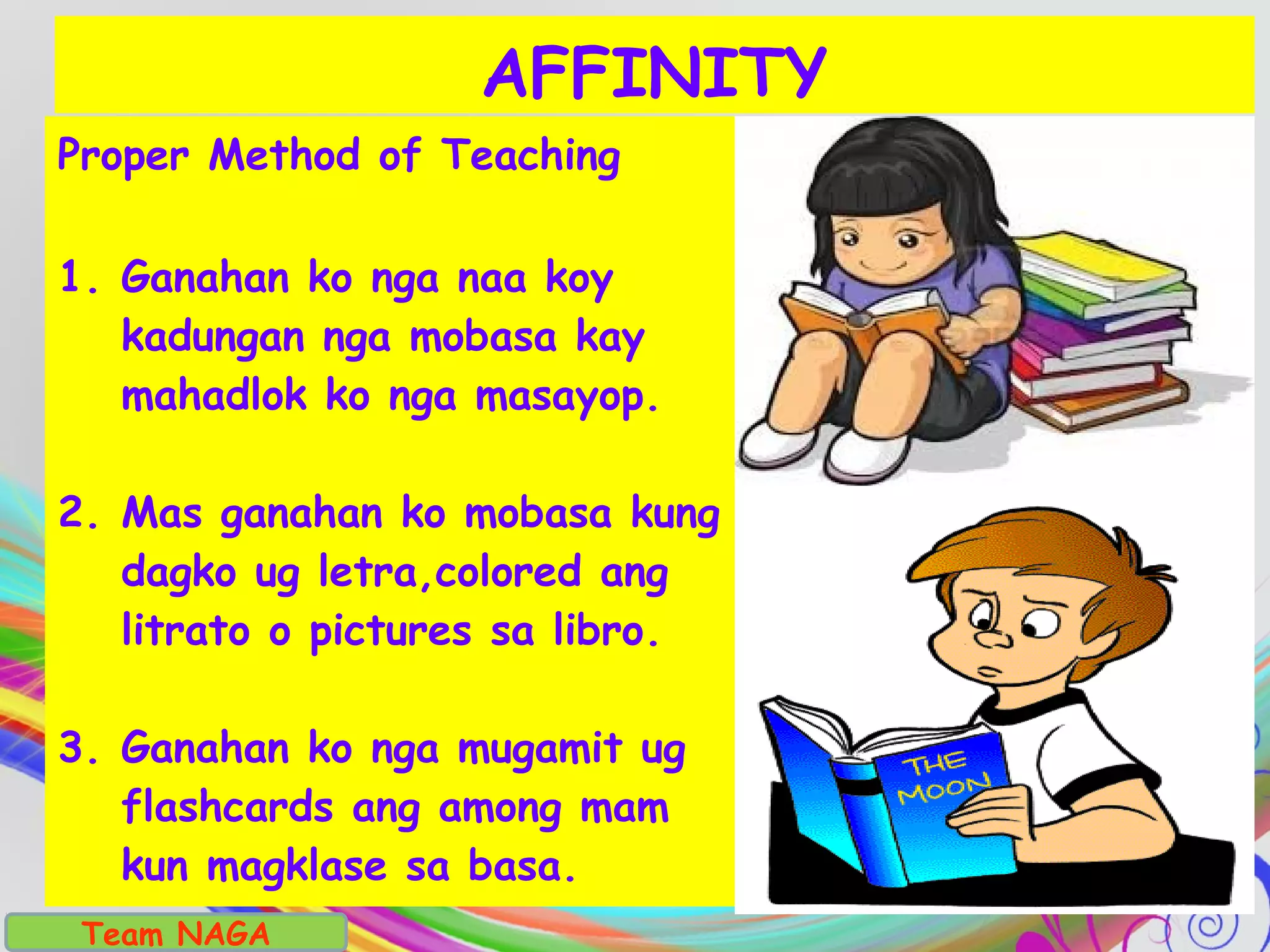 Proper Method of Teaching
1. Ganahan ko nga naa koy
kadungan nga mobasa kay
mahadlok ko nga masayop.
2. Mas ganahan ko mobasa kung
dagko ug letra,colored ang
litrato o pictures sa libro.
3. Ganahan ko nga mugamit ug
flashcards ang among mam
kun magklase sa basa.
AFFINITY
Team NAGA
 