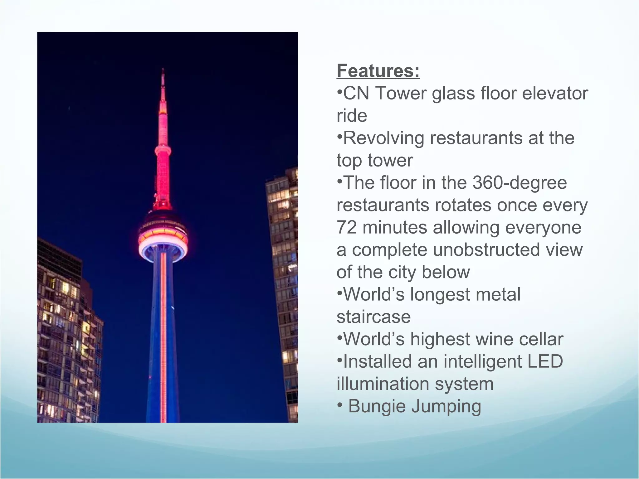 Features: CN Tower glass floor elevator ride Revolving restaurants at the top tower The floor in the 360-degree restaurants rotates once every 72 minutes allowing everyone a complete unobstructed view of the city below World’s longest metal staircase World’s highest wine cellar Installed an intelligent LED illumination system  Bungie Jumping 