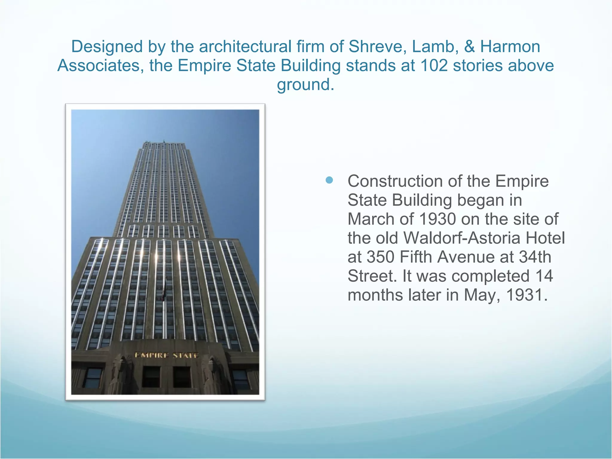 Designed by the architectural firm of Shreve, Lamb, & Harmon Associates, the Empire State Building stands at 102 stories above ground. Construction of the Empire State Building began in March of 1930 on the site of the old Waldorf-Astoria Hotel at 350 Fifth Avenue at 34th Street. It was completed 14 months later in May, 1931.  