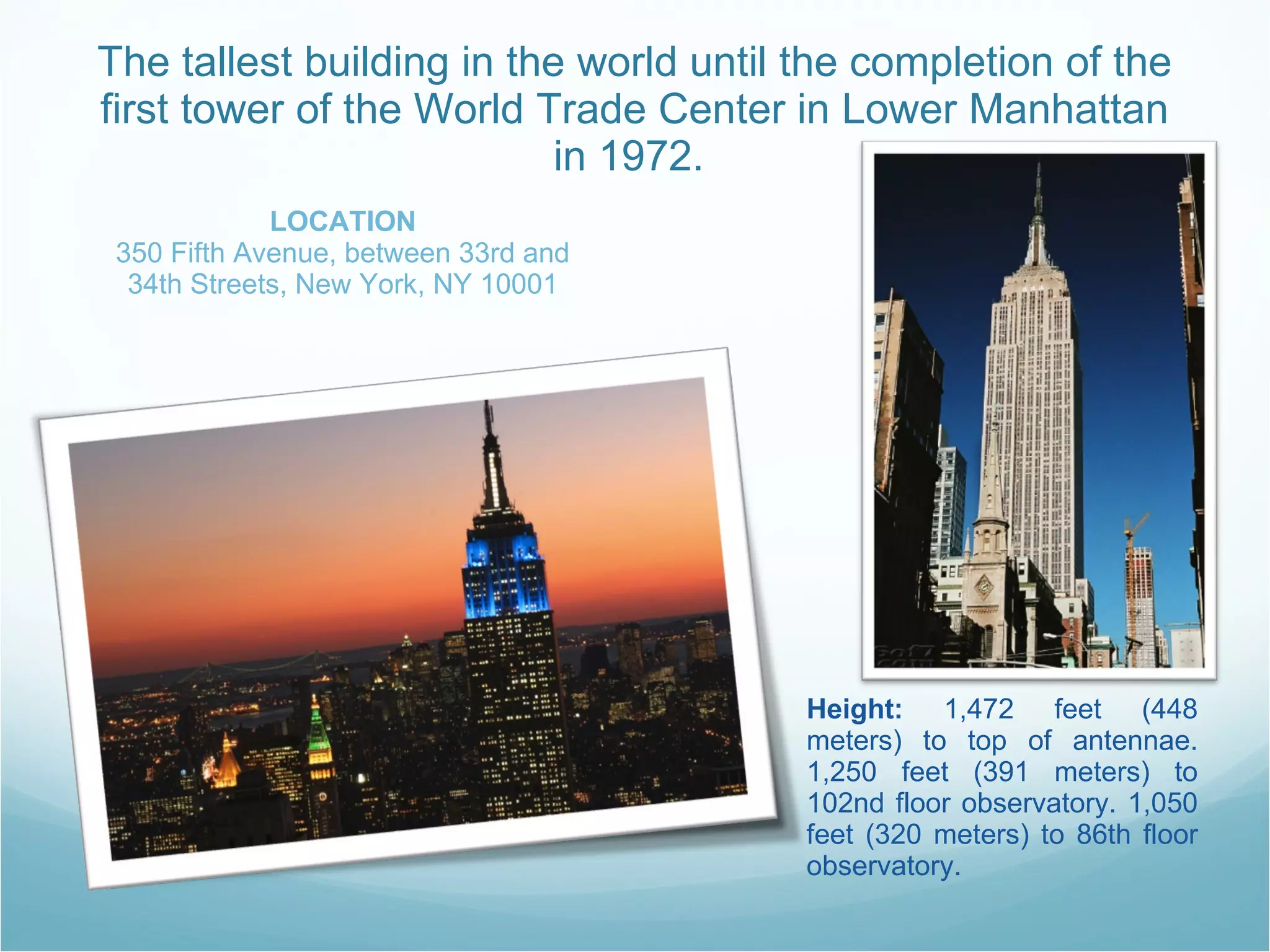 The tallest building in the world until the completion of the first tower of the World Trade Center in Lower Manhattan in 1972.  LOCATION 350 Fifth Avenue, between 33rd and 34th Streets, New York, NY 10001 Height:  1,472 feet (448 meters) to top of antennae. 1,250 feet (391 meters) to 102nd floor observatory. 1,050 feet (320 meters) to 86th floor observatory.  
