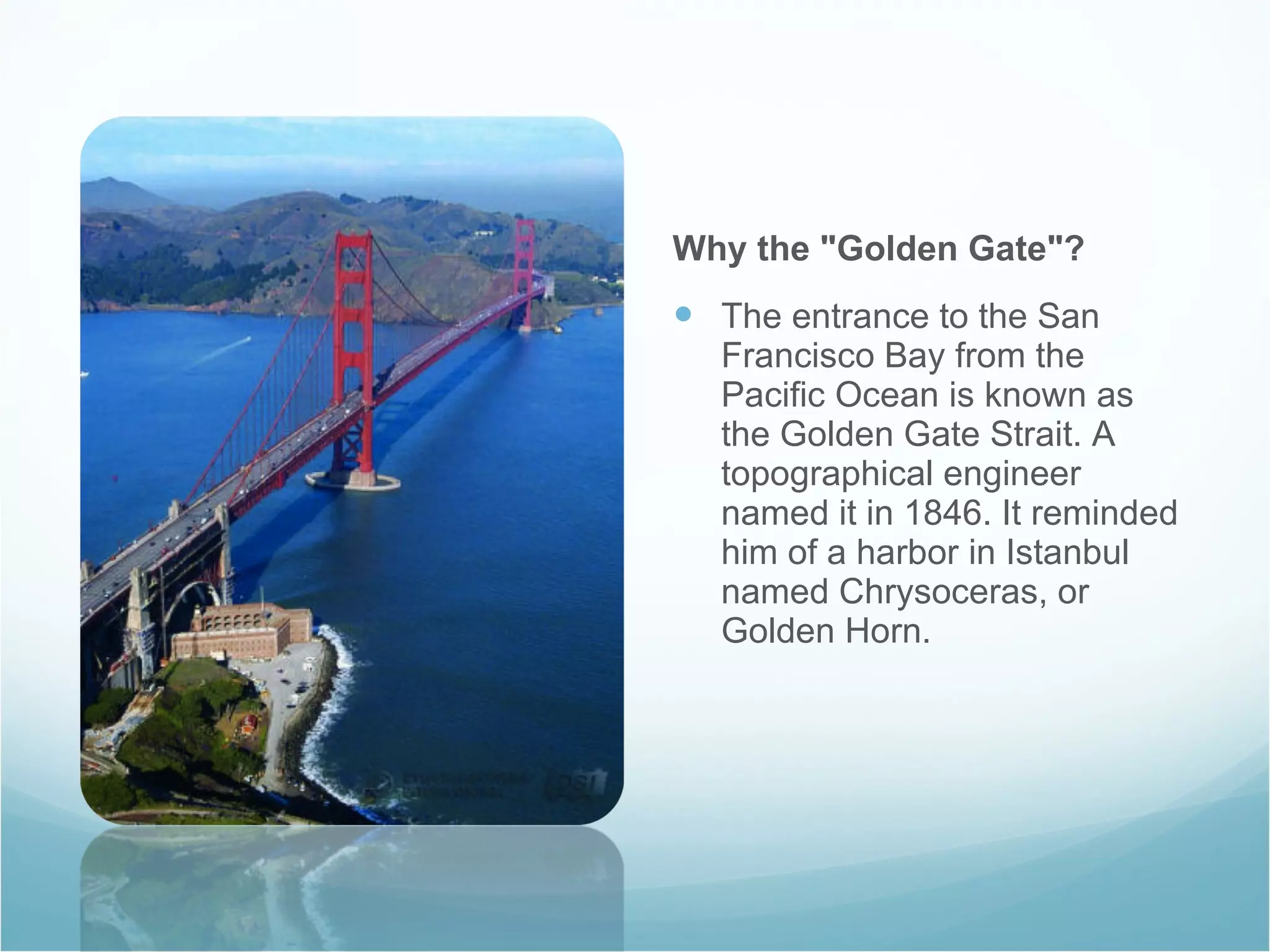 Why the "Golden Gate"? The entrance to the San Francisco Bay from the Pacific Ocean is known as the Golden Gate Strait. A topographical engineer named it in 1846. It reminded him of a harbor in Istanbul named Chrysoceras, or Golden Horn. 