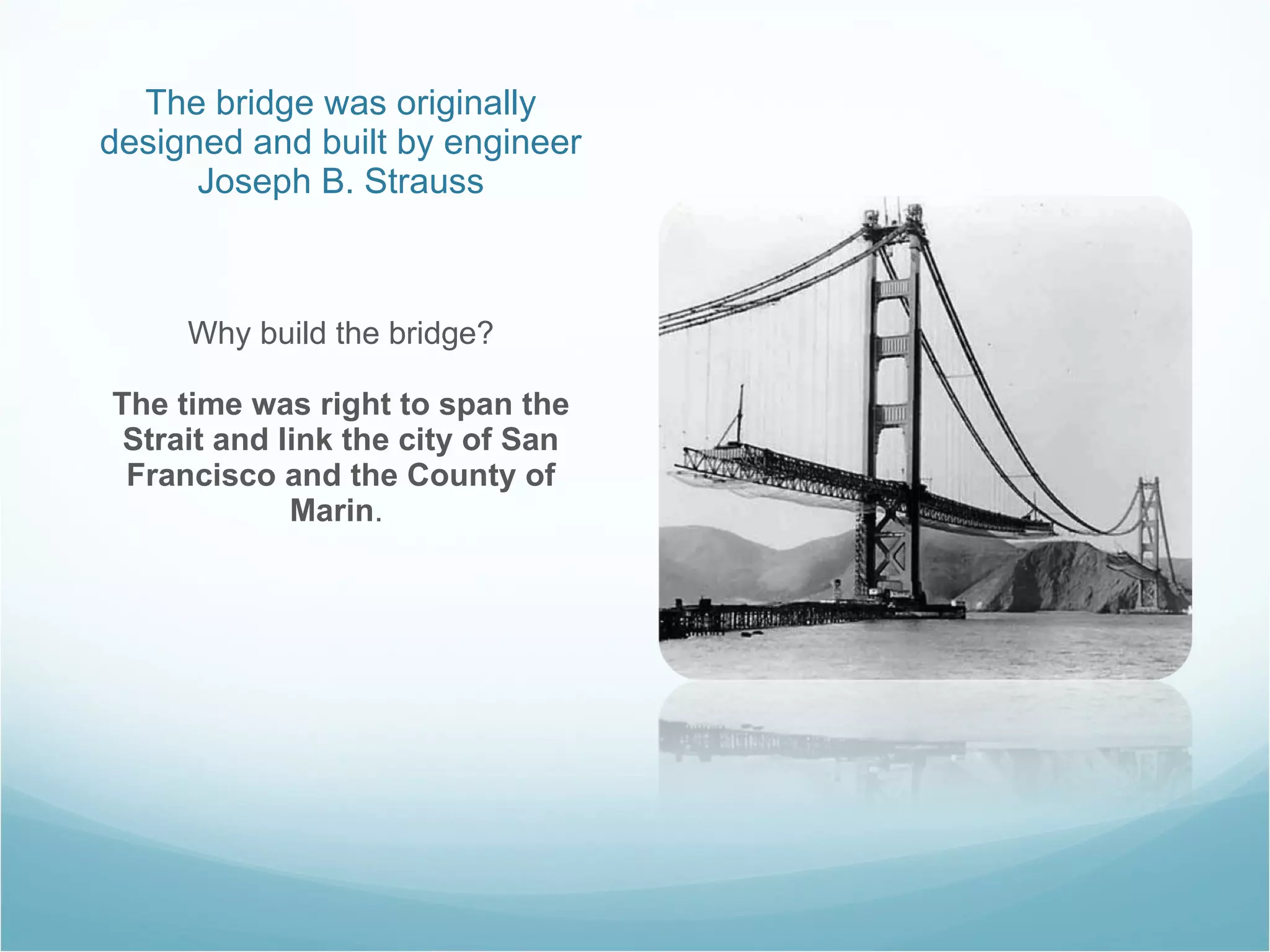 The bridge was originally designed and built by engineer Joseph B. Strauss Why build the bridge? The time was right to span the Strait and link the city of San Francisco and the County of Marin .  