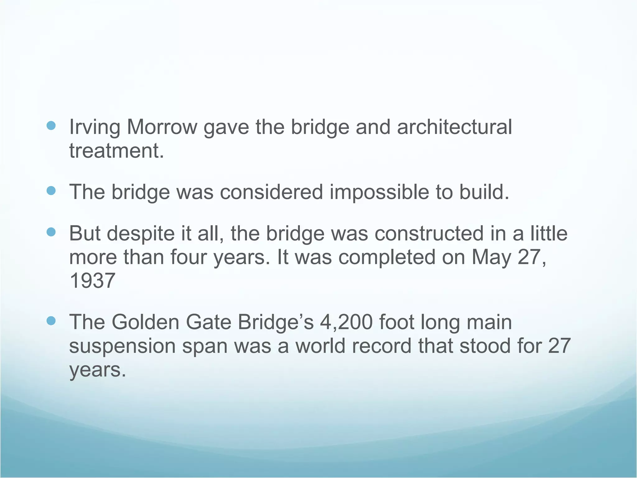 Irving Morrow gave the bridge and architectural treatment. The bridge was considered impossible to build. But despite it all, the bridge was constructed in a little more than four years. It was completed on May 27, 1937 The Golden Gate Bridge’s 4,200 foot long main suspension span was a world record that stood for 27 years. 