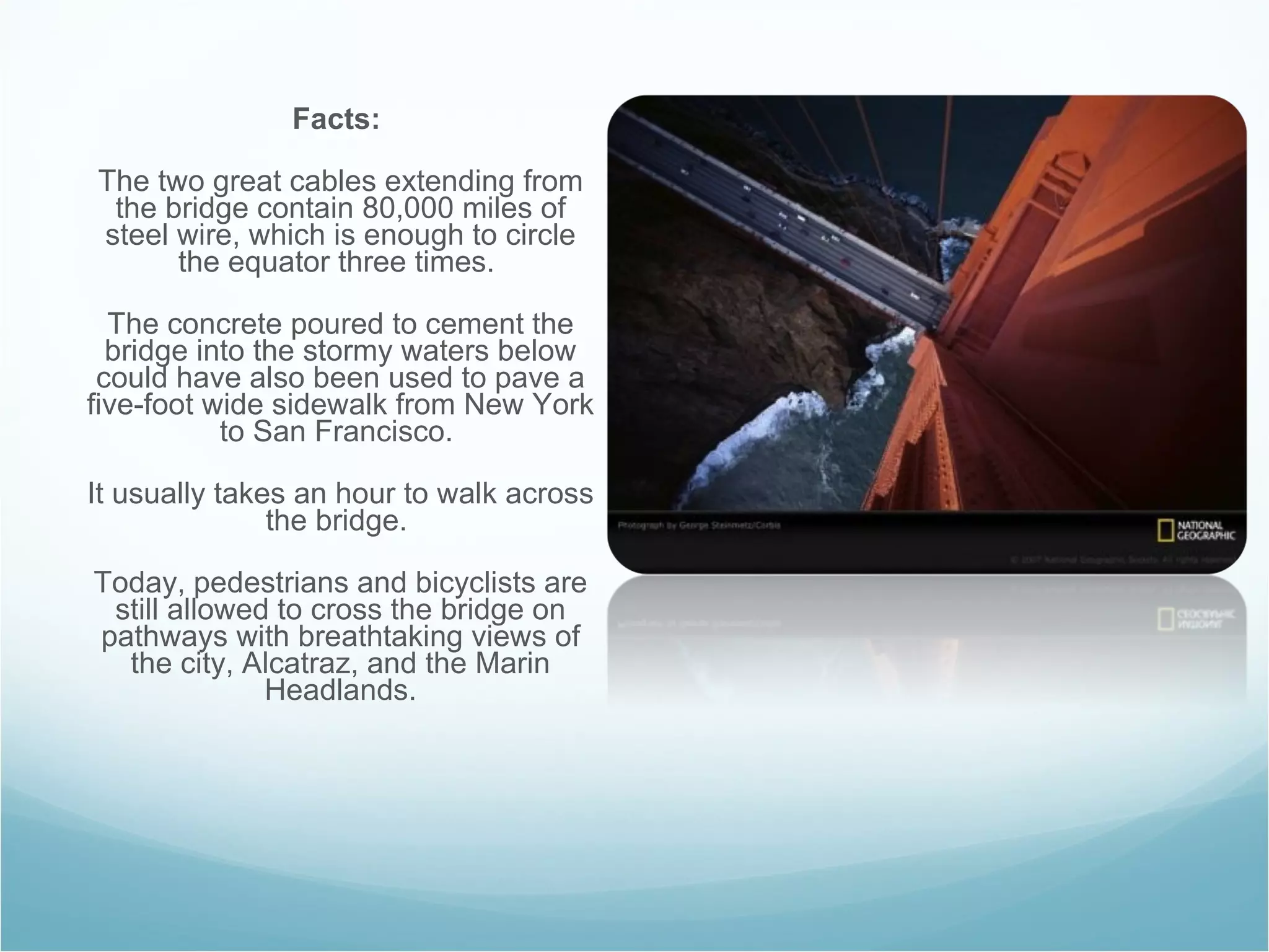 Facts:   The two great cables extending from the bridge contain 80,000 miles of steel wire, which is enough to circle the equator three times.  The concrete poured to cement the bridge into the stormy waters below could have also been used to pave a five-foot wide sidewalk from New York to San Francisco.  It usually takes an hour to walk across the bridge.  Today, pedestrians and bicyclists are still allowed to cross the bridge on pathways with breathtaking views of the city, Alcatraz, and the Marin Headlands. 