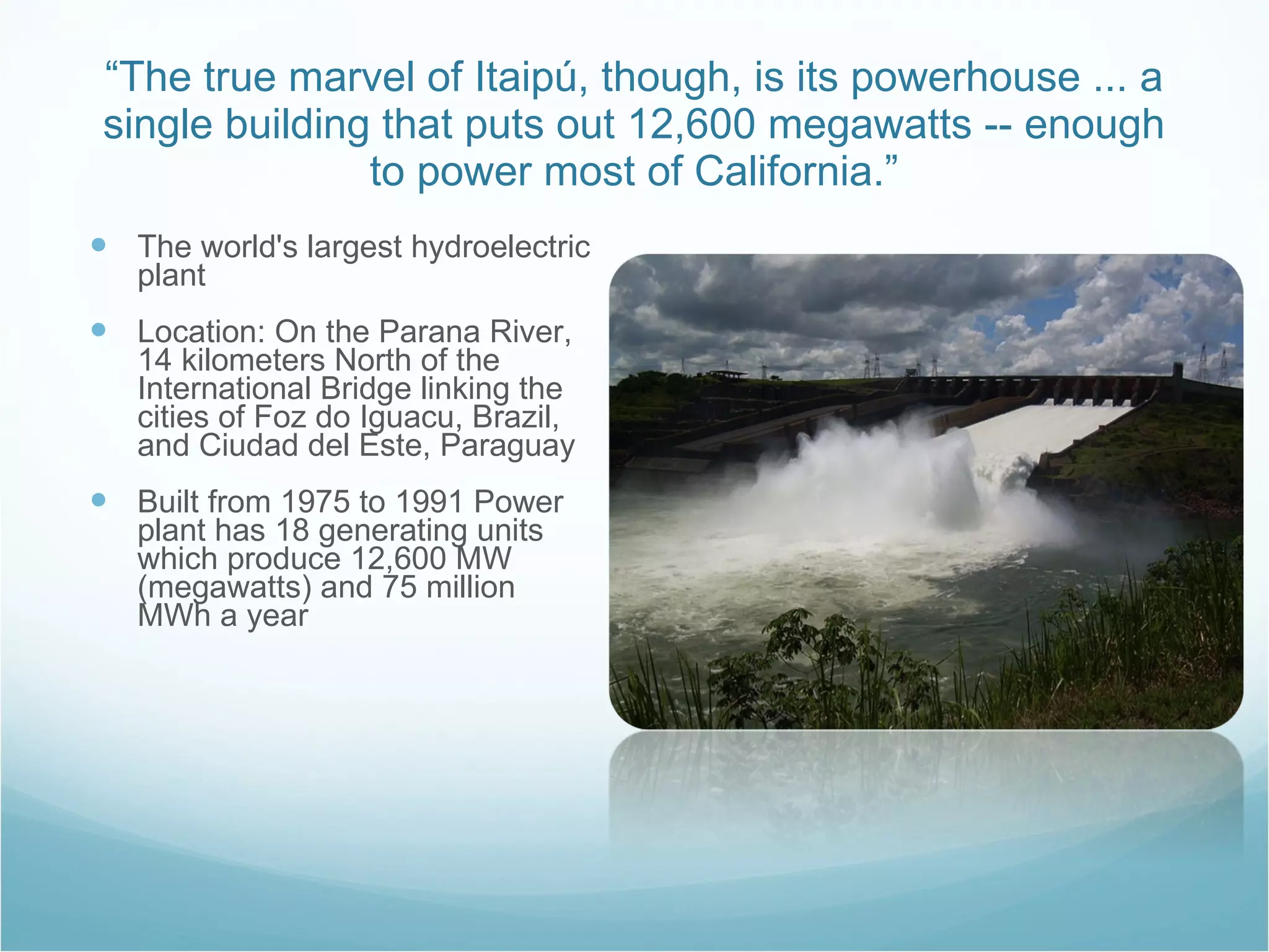 “ The true marvel of Itaipú, though, is its powerhouse ... a single building that puts out 12,600 megawatts -- enough to power most of California.” The world's largest hydroelectric plant Location: On the Parana River, 14 kilometers North of the International Bridge linking the cities of Foz do Iguacu, Brazil, and Ciudad del Este, Paraguay  Built from 1975 to 1991 Power plant has 18 generating units which produce 12,600 MW (megawatts) and 75 million MWh a year 
