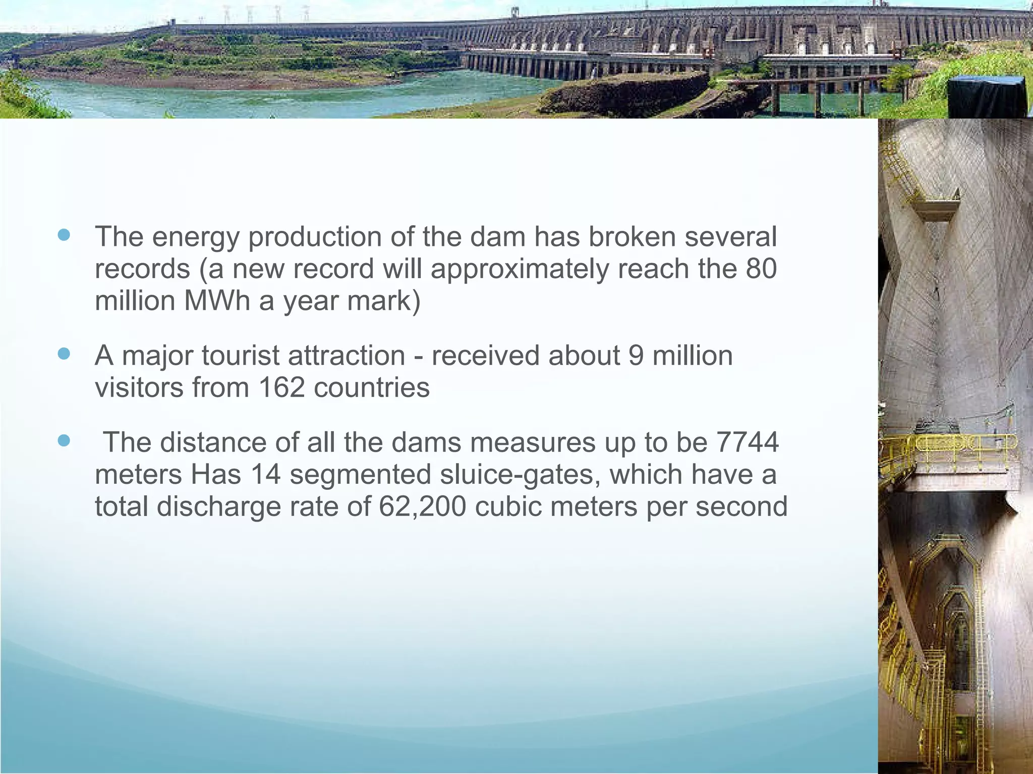 The energy production of the dam has broken several records (a new record will approximately reach the 80 million MWh a year mark)  A major tourist attraction - received about 9 million visitors from 162 countries The distance of all the dams measures up to be 7744 meters Has 14 segmented sluice-gates, which have a total discharge rate of 62,200 cubic meters per second 