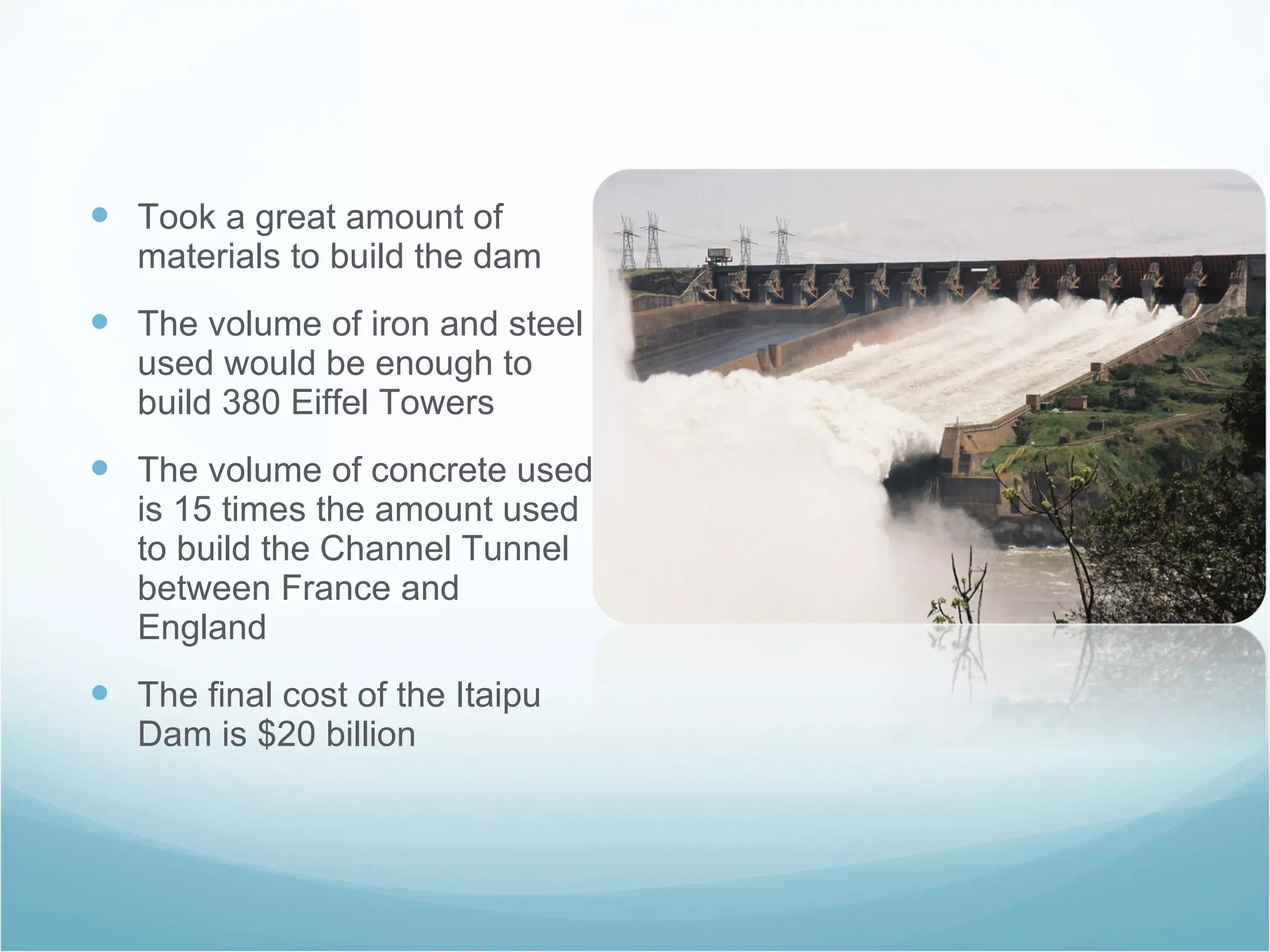 Took a great amount of materials to build the dam The volume of iron and steel used would be enough to build 380 Eiffel Towers The volume of concrete used is 15 times the amount used to build the Channel Tunnel between France and England The final cost of the Itaipu Dam is $20 billion 