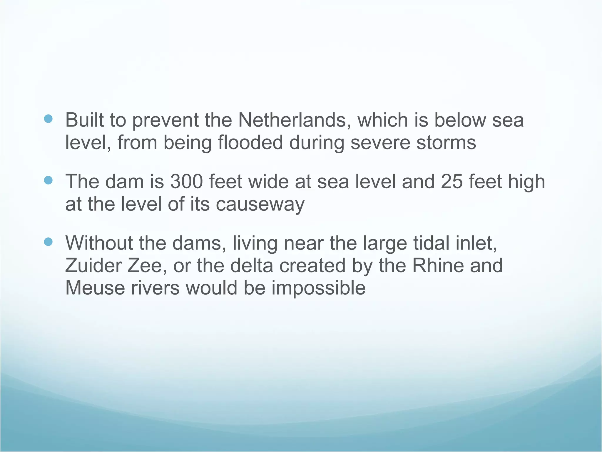 Built to prevent the Netherlands, which is below sea level, from being flooded during severe storms  The dam is 300 feet wide at sea level and 25 feet high at the level of its causeway Without the dams, living near the large tidal inlet, Zuider Zee, or the delta created by the Rhine and Meuse rivers would be impossible  