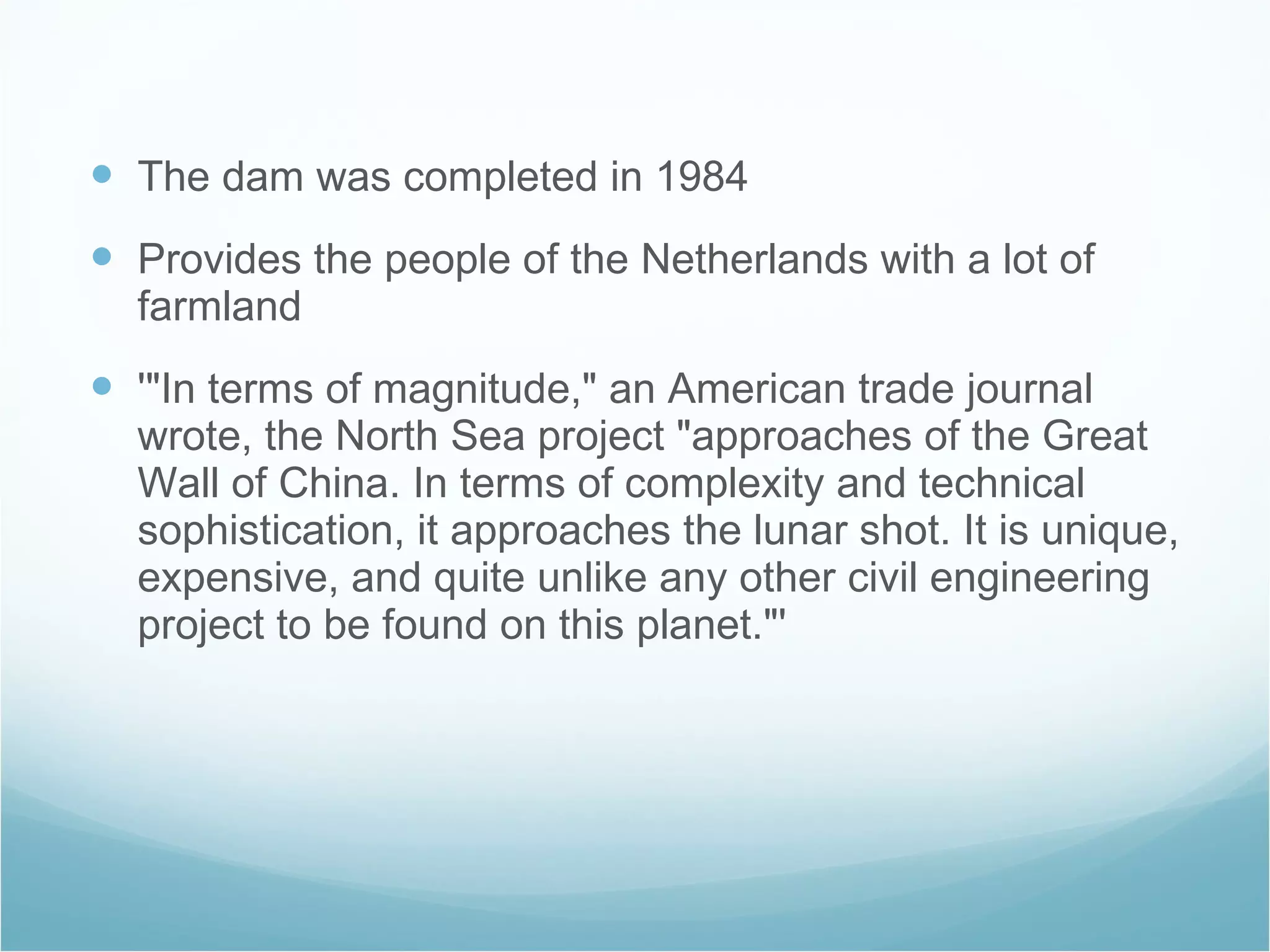 The dam was completed in 1984 Provides the people of the Netherlands with a lot of farmland  '"In terms of magnitude," an American trade journal wrote, the North Sea project "approaches of the Great Wall of China. In terms of complexity and technical sophistication, it approaches the lunar shot. It is unique, expensive, and quite unlike any other civil engineering project to be found on this planet."'  