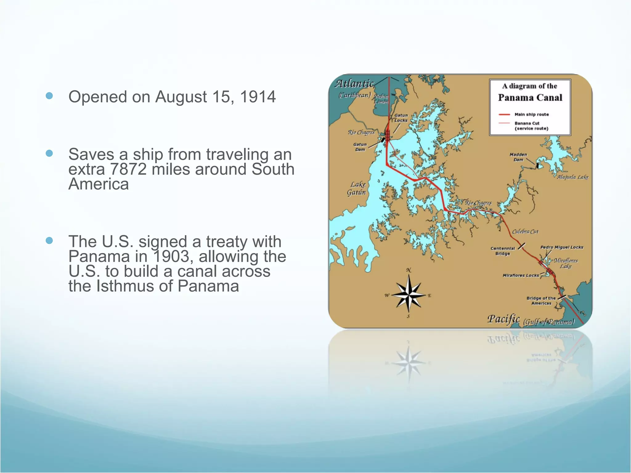 Opened on August 15, 1914 Saves a ship from traveling an extra 7872 miles around South America The U.S. signed a treaty with Panama in 1903, allowing the U.S. to build a canal across the Isthmus of Panama 