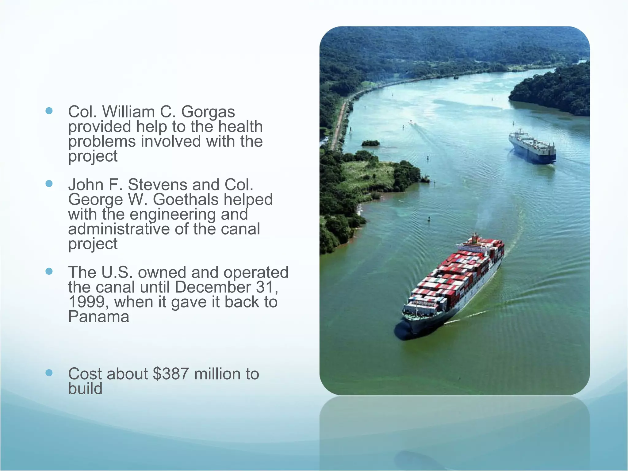 Col. William C. Gorgas provided help to the health problems involved with the project John F. Stevens and Col. George W. Goethals helped with the engineering and administrative of the canal project The U.S. owned and operated the canal until December 31, 1999, when it gave it back to Panama Cost about $387 million to build 