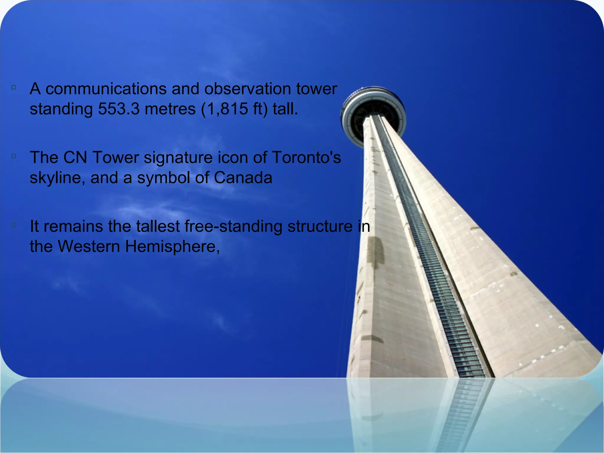 A communications and observation tower standing 553.3 metres (1,815 ft) tall.  The CN Tower signature icon of Toronto's skyline, and a symbol of Canada It remains the tallest free-standing structure in the Western Hemisphere,  