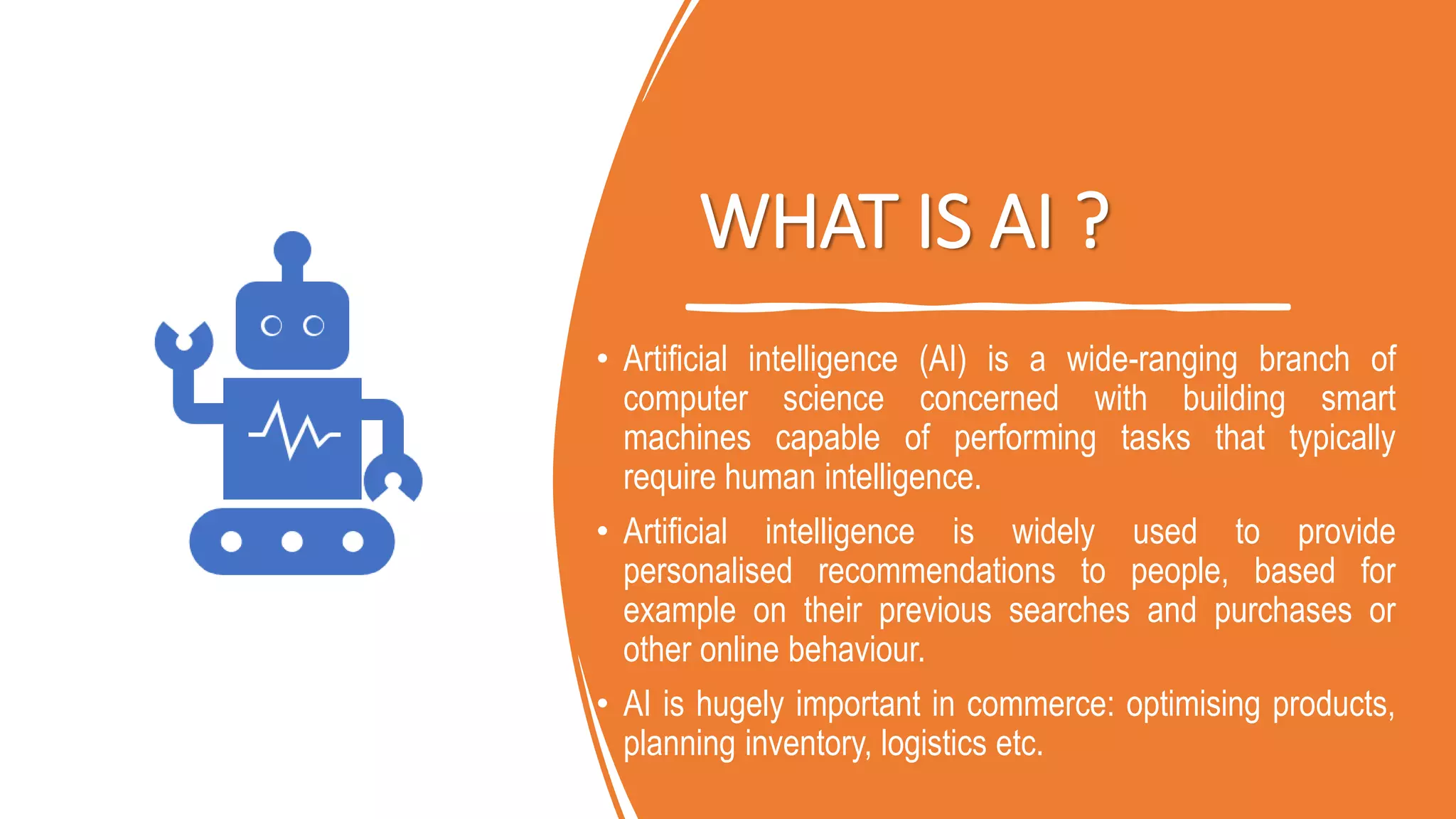 WHAT IS AI ?
• Artificial intelligence (AI) is a wide-ranging branch of
computer science concerned with building smart
machines capable of performing tasks that typically
require human intelligence.
• Artificial intelligence is widely used to provide
personalised recommendations to people, based for
example on their previous searches and purchases or
other online behaviour.
• AI is hugely important in commerce: optimising products,
planning inventory, logistics etc.
 