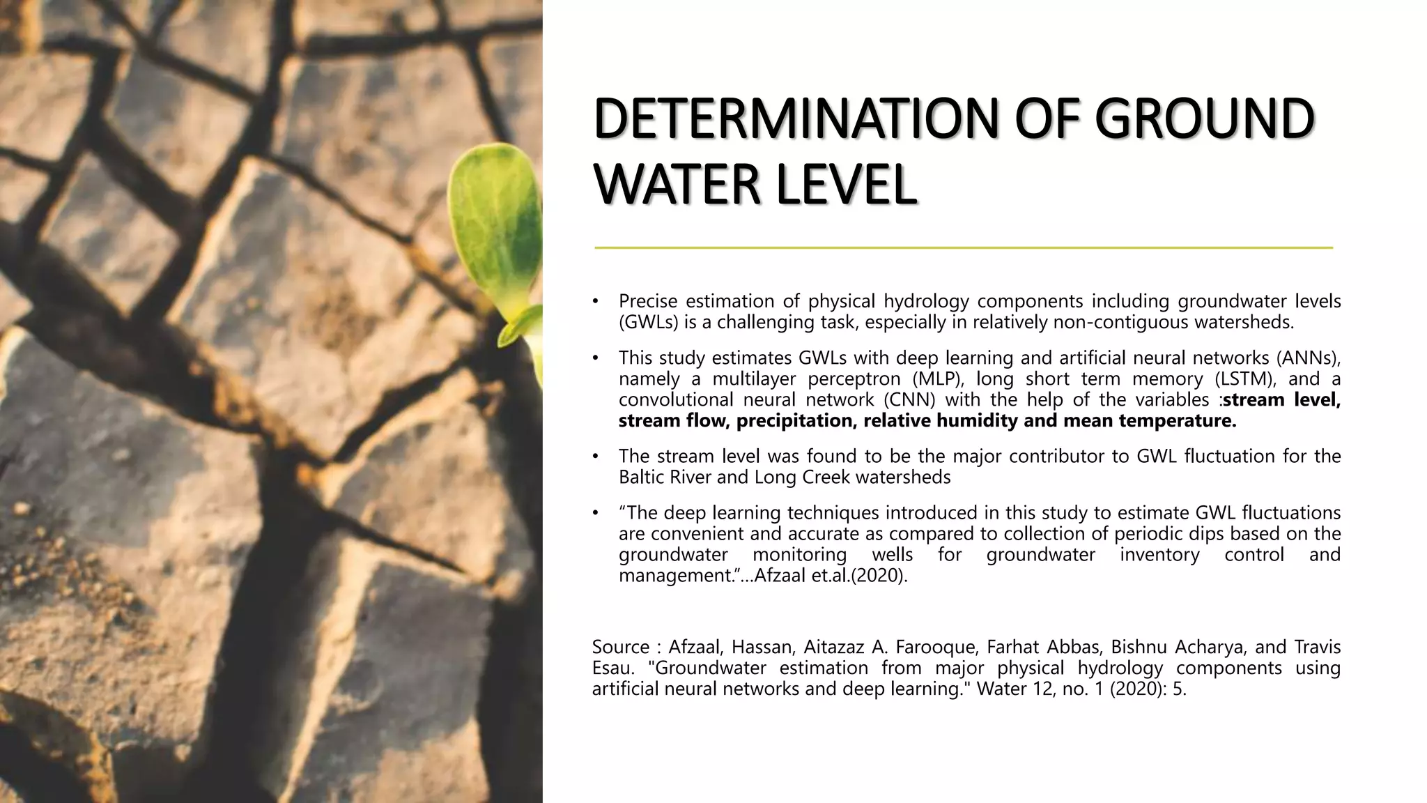 DETERMINATION OF GROUND
WATER LEVEL
• Precise estimation of physical hydrology components including groundwater levels
(GWLs) is a challenging task, especially in relatively non-contiguous watersheds.
• This study estimates GWLs with deep learning and artificial neural networks (ANNs),
namely a multilayer perceptron (MLP), long short term memory (LSTM), and a
convolutional neural network (CNN) with the help of the variables :stream level,
stream flow, precipitation, relative humidity and mean temperature.
• The stream level was found to be the major contributor to GWL fluctuation for the
Baltic River and Long Creek watersheds
• “The deep learning techniques introduced in this study to estimate GWL fluctuations
are convenient and accurate as compared to collection of periodic dips based on the
groundwater monitoring wells for groundwater inventory control and
management.”…Afzaal et.al.(2020).
Source : Afzaal, Hassan, Aitazaz A. Farooque, Farhat Abbas, Bishnu Acharya, and Travis
Esau. "Groundwater estimation from major physical hydrology components using
artificial neural networks and deep learning." Water 12, no. 1 (2020): 5.
 