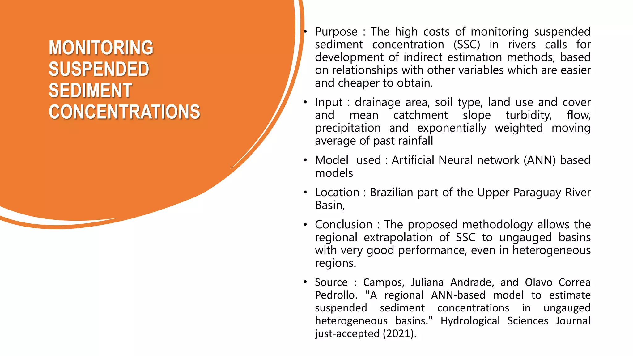 MONITORING
SUSPENDED
SEDIMENT
CONCENTRATIONS
• Purpose : The high costs of monitoring suspended
sediment concentration (SSC) in rivers calls for
development of indirect estimation methods, based
on relationships with other variables which are easier
and cheaper to obtain.
• Input : drainage area, soil type, land use and cover
and mean catchment slope turbidity, flow,
precipitation and exponentially weighted moving
average of past rainfall
• Model used : Artificial Neural network (ANN) based
models
• Location : Brazilian part of the Upper Paraguay River
Basin,
• Conclusion : The proposed methodology allows the
regional extrapolation of SSC to ungauged basins
with very good performance, even in heterogeneous
regions.
• Source : Campos, Juliana Andrade, and Olavo Correa
Pedrollo. "A regional ANN-based model to estimate
suspended sediment concentrations in ungauged
heterogeneous basins." Hydrological Sciences Journal
just-accepted (2021).
 