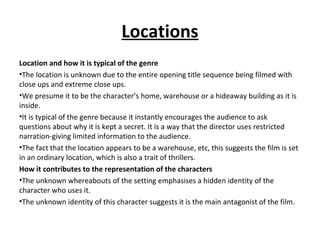 Locations
Location and how it is typical of the genre
•The location is unknown due to the entire opening title sequence being filmed with
close ups and extreme close ups.
•We presume it to be the character’s home, warehouse or a hideaway building as it is
inside.
•It is typical of the genre because it instantly encourages the audience to ask
questions about why it is kept a secret. It is a way that the director uses restricted
narration-giving limited information to the audience.
•The fact that the location appears to be a warehouse, etc, this suggests the film is set
in an ordinary location, which is also a trait of thrillers.
How it contributes to the representation of the characters
•The unknown whereabouts of the setting emphasises a hidden identity of the
character who uses it.
•The unknown identity of this character suggests it is the main antagonist of the film.
 