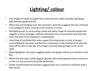 Lighting/ colour
• Two images of hands on paper-one is dark and one is light, possibly signifying a
fight between good and evil.
• Often dark and shadowy over the character’s work-this suggests that the character
is an antagonist and is creating an evil scheme or crime.
• Red lighting over or surrounding a black and white image of unknown people-this
suggests a sense of danger, violence and death; this is assumed to have been the
main character in the sequence’s responsibility.
• Small drop of red blood falls onto a paper-this emphasises a sense of danger
surrounding the character and that he is meticulous in the creation of his plan (he
slices off the skin on the tips of his fingers to avoid putting finger prints on his
work.
• Black highlighter- the colour suggests death and danger will be main themes in the
film
• White font-the colour white appears ghostly; this could represent that a criminal is
on the run and cannot be found be authorities.
• Darkly marked hands of character-suggests they are a criminal or someone with a
dark secret.
 