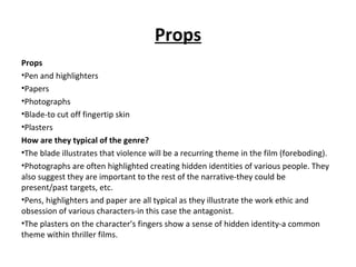 Props
Props
•Pen and highlighters
•Papers
•Photographs
•Blade-to cut off fingertip skin
•Plasters
How are they typical of the genre?
•The blade illustrates that violence will be a recurring theme in the film (foreboding).
•Photographs are often highlighted creating hidden identities of various people. They
also suggest they are important to the rest of the narrative-they could be
present/past targets, etc.
•Pens, highlighters and paper are all typical as they illustrate the work ethic and
obsession of various characters-in this case the antagonist.
•The plasters on the character’s fingers show a sense of hidden identity-a common
theme within thriller films.
 