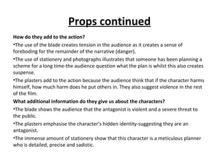 Props continued
How do they add to the action?
•The use of the blade creates tension in the audience as it creates a sense of
foreboding for the remainder of the narrative (danger).
•The use of stationery and photographs illustrates that someone has been planning a
scheme for a long time-the audience question what the plan is whilst this also creates
suspense.
•The plasters add to the action because the audience think that if the character harms
himself, how much harm does he put others in. They also suggest violence in the rest
of the film.
What additional information do they give us about the characters?
•The blade shows the audience that the antagonist is violent and a severe threat to
the public.
•The plasters emphasise the character’s hidden identity-suggesting they are an
antagonist.
•The immense amount of stationery show that this character is a meticulous planner
who is detailed, precise and sadistic.
 