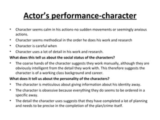 Actor’s performance-character
• Character seems calm in his actions-no sudden movements or seemingly anxious
actions.
• Character seems methodical in the order he does his work and research
• Character is careful when
• Character uses a lot of detail in his work and research.
What does this tell us about the social status of the characters?
• The coarse hands of the character suggests they work manually, although they are
obviously intelligent from the detail they work with. This therefore suggests the
character is of a working class background and career.
What does it tell us about the personality of the characters?
• The character is meticulous about giving information about his identity away.
• The character is obsessive because everything they do seems to be ordered in a
specific away.
• The detail the character uses suggests that they have completed a lot of planning
and needs to be precise in the completion of the plan/crime itself.
 