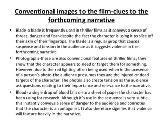 Conventional images to the film-clues to the
forthcoming narrative
• Blade-a blade is frequently used in thriller films as it conveys a sense of
threat, danger and fear-despite the fact the character is using it to slice off
their skin of their fingertips. The blade is a regular prop that causes
suspense and tension in the audience as it suggests violence in the
forthcoming narrative.
• Photographs-these are also conventional features of thriller films; they
show that the character appears to need or target them for something.
However, due to the red lighting often being used when in the presence
of a person’s photo-the audience presumes they are the injured or dead
targets of the character. The photos also create tension as the audience
ask questions relating to their importance and relevance to the narrative.
• Blood- a single drop of blood falls onto a sheet of paper the character has
been using for research. Although it’s use in the sequence is very subtle,
this instantly conveys a sense of danger to the audience and connotes
that the character is an antagonist. It also therefore signifies that violence
will feature heavily in the narrative.
 