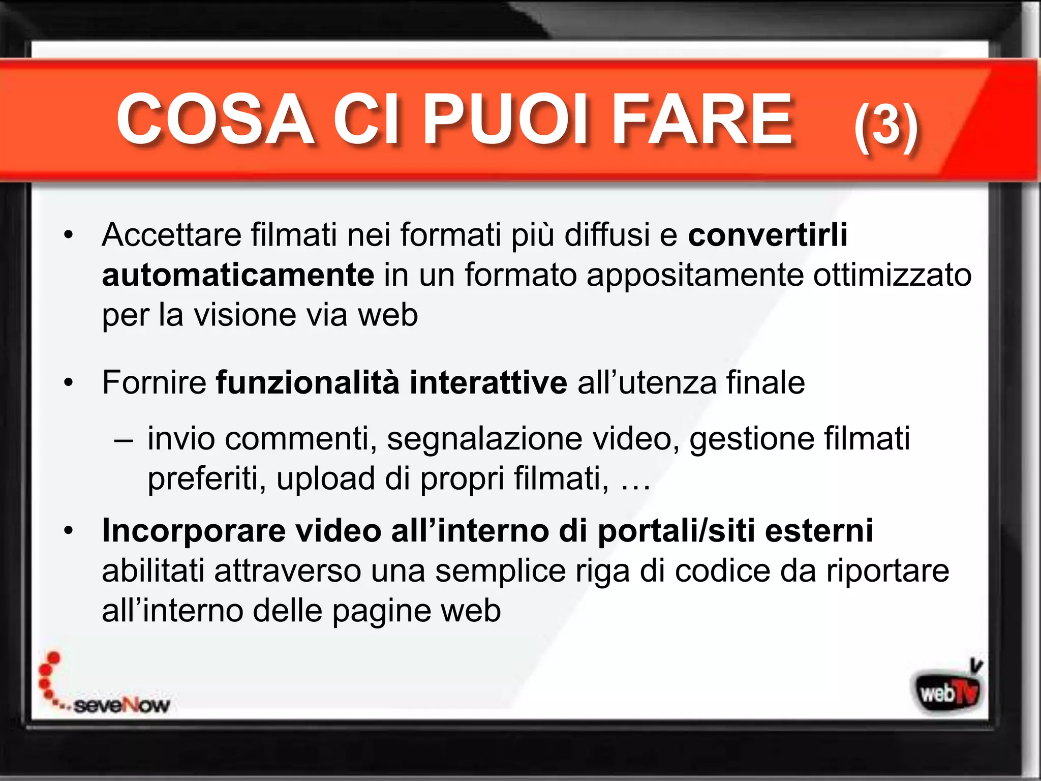 COSA CI PUOI FARE                                    (3)
• Accettare filmati nei formati più diffusi e convertirli
  automaticamente in un formato appositamente ottimizzato
  per la visione via web

• Fornire funzionalità interattive all’utenza finale
   – invio commenti, segnalazione video, gestione filmati
     preferiti, upload di propri filmati, …
• Incorporare video all’interno di portali/siti esterni
  abilitati attraverso una semplice riga di codice da riportare
  all’interno delle pagine web
 