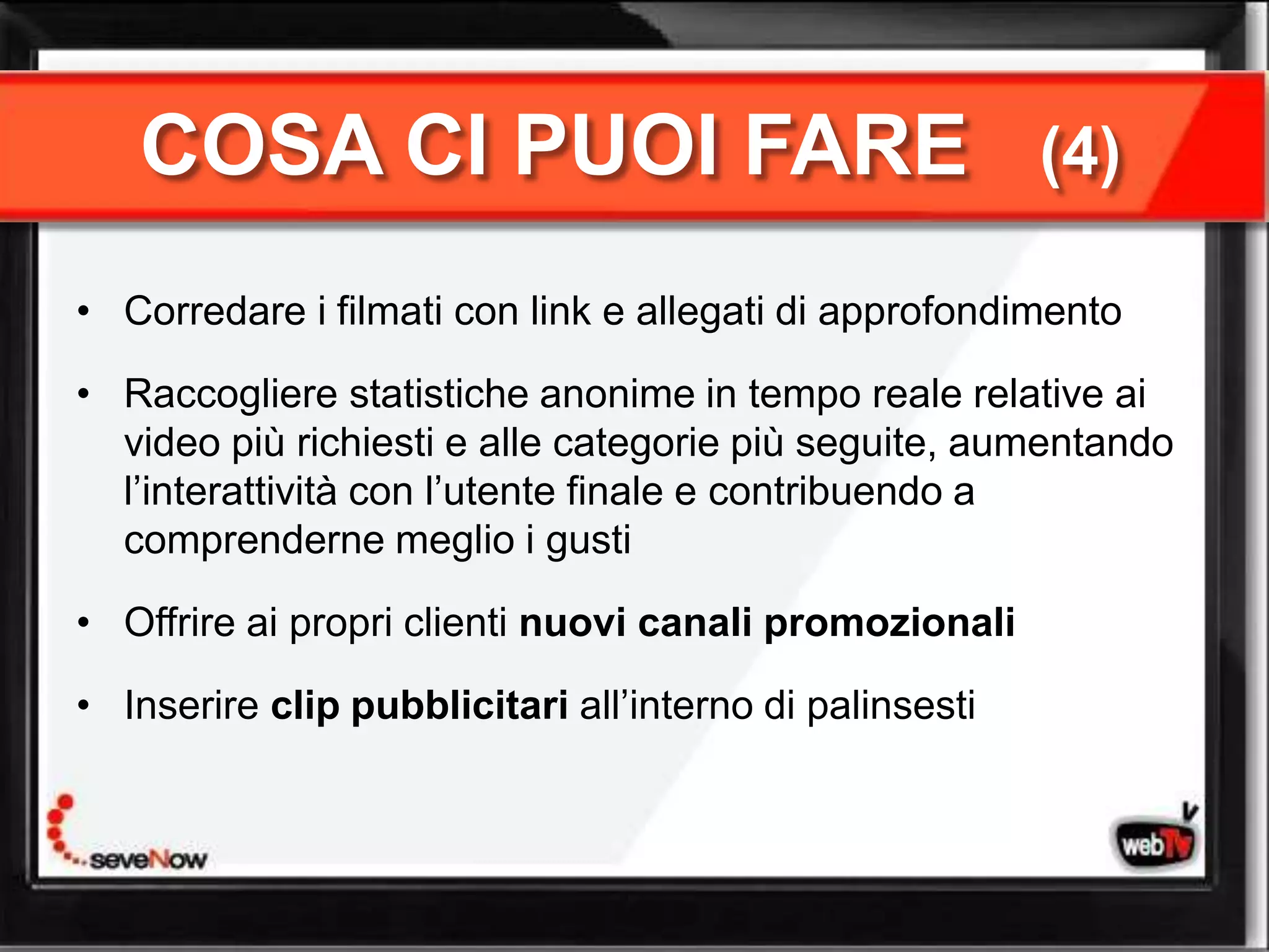 COSA CI PUOI FARE                                     (4)

• Corredare i filmati con link e allegati di approfondimento

• Raccogliere statistiche anonime in tempo reale relative ai
  video più richiesti e alle categorie più seguite, aumentando
  l’interattività con l’utente finale e contribuendo a
  comprenderne meglio i gusti

• Offrire ai propri clienti nuovi canali promozionali

• Inserire clip pubblicitari all’interno di palinsesti
 