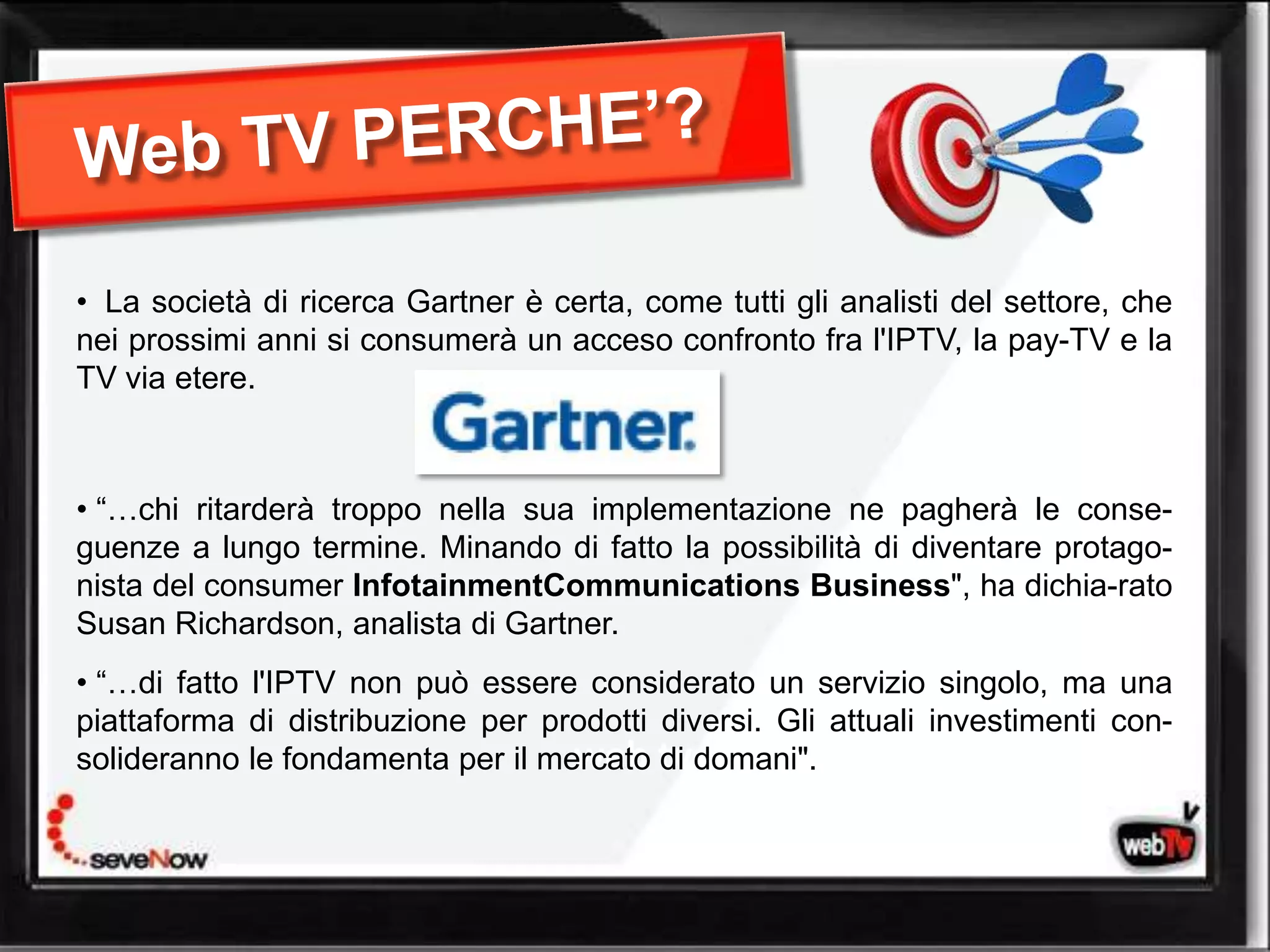 • La società di ricerca Gartner è certa, come tutti gli analisti del settore, che
nei prossimi anni si consumerà un acceso confronto fra l'IPTV, la pay-TV e la
TV via etere.



• “…chi ritarderà troppo nella sua implementazione ne pagherà le conse-
guenze a lungo termine. Minando di fatto la possibilità di diventare protago-
nista del consumer InfotainmentCommunications Business", ha dichia-rato
Susan Richardson, analista di Gartner.
• “…di fatto l'IPTV non può essere considerato un servizio singolo, ma una
piattaforma di distribuzione per prodotti diversi. Gli attuali investimenti con-
solideranno le fondamenta per il mercato tv domani".
                                   web di
 