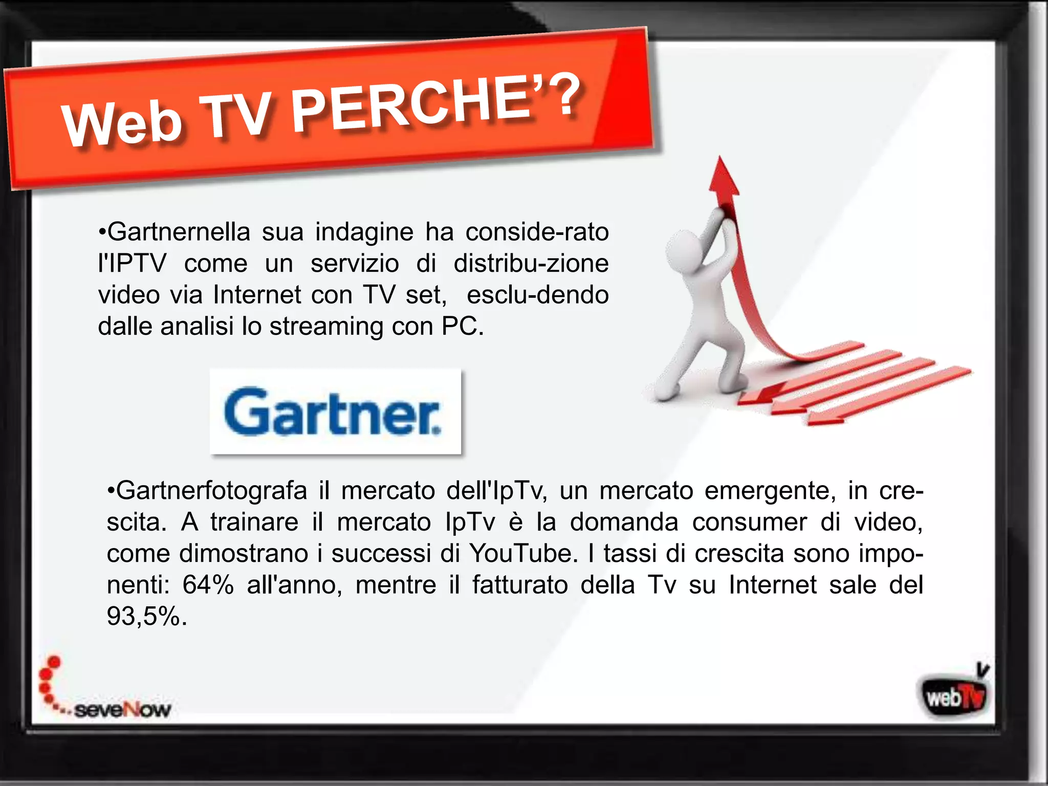 •Gartnernella sua indagine ha conside-rato
l'IPTV come un servizio di distribu-zione
video via Internet con TV set, esclu-dendo
dalle analisi lo streaming con PC.




•Gartnerfotografa il mercato dell'IpTv, un mercato emergente, in cre-
scita. A trainare il mercato IpTv è la domanda consumer di video,
come dimostrano i successi di YouTube. I tassi di crescita sono impo-
nenti: 64% all'anno, mentre il fatturato della Tv su Internet sale del
93,5%.
 