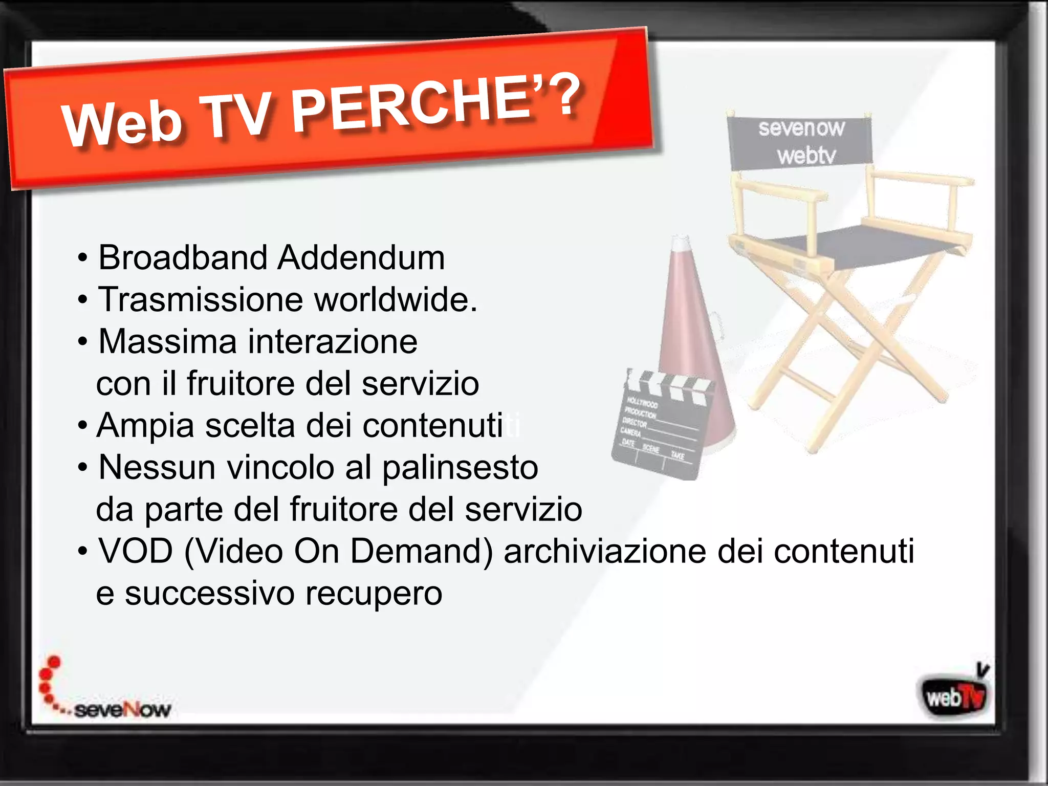 • Broadband Addendum
• Trasmissione worldwide.
• Massima interazione
  con il fruitore del servizio
• Ampia scelta dei contenutiti
• Nessun vincolo al palinsesto
  da parte del fruitore del servizio
• VOD (Video On Demand) archiviazione dei contenuti
  e successivo recupero
 