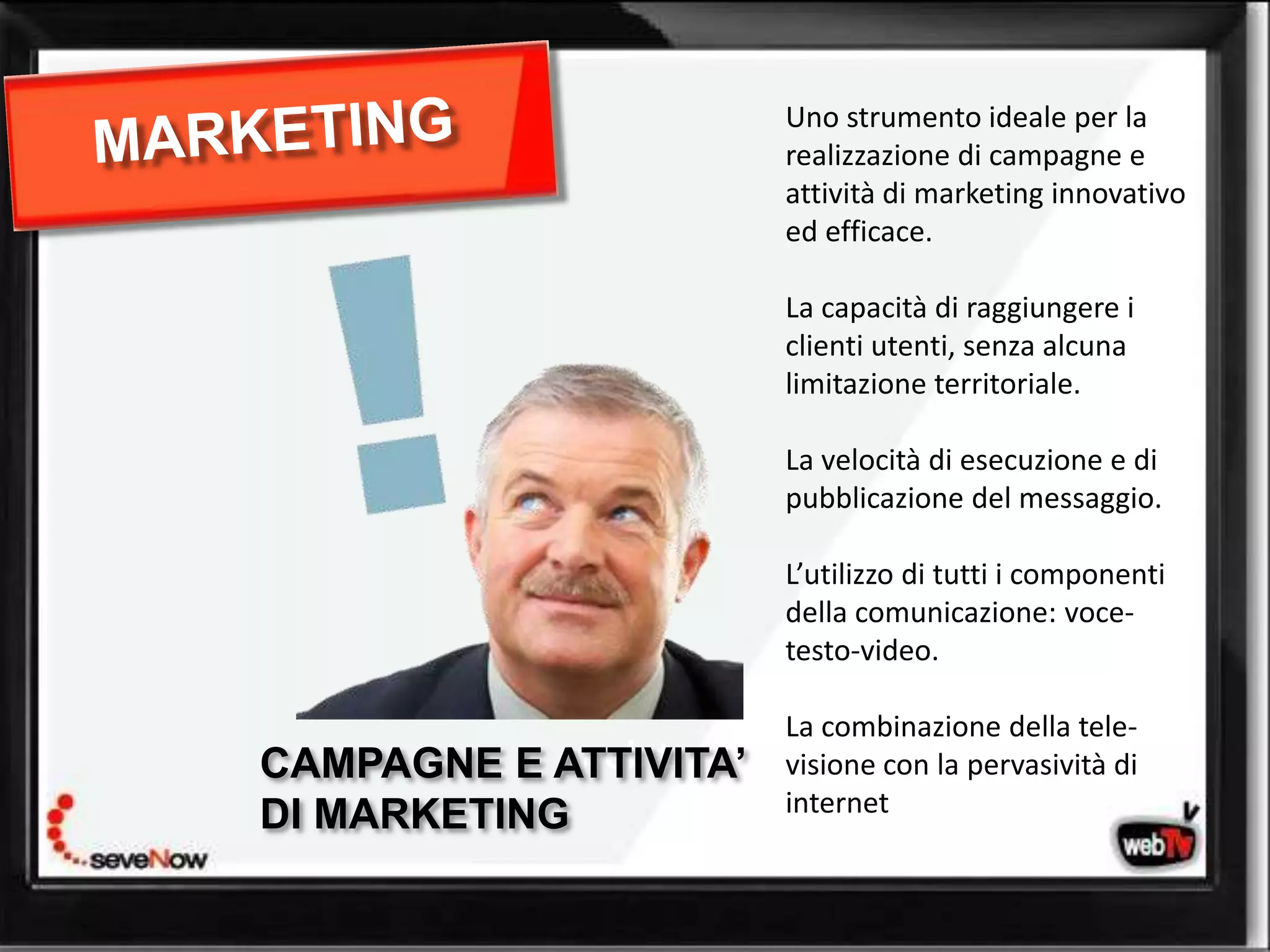 Uno strumento ideale per la
                       realizzazione di campagne e
                       attività di marketing innovativo
                       ed efficace.

                       La capacità di raggiungere i
                       clienti utenti, senza alcuna
                       limitazione territoriale.

                       La velocità di esecuzione e di
                       pubblicazione del messaggio.

                       L’utilizzo di tutti i componenti
                       della comunicazione: voce-
                       testo-video.

                       La combinazione della tele-
             web tv
CAMPAGNE E ATTIVITA’   visione con la pervasività di
                       internet
DI MARKETING
 