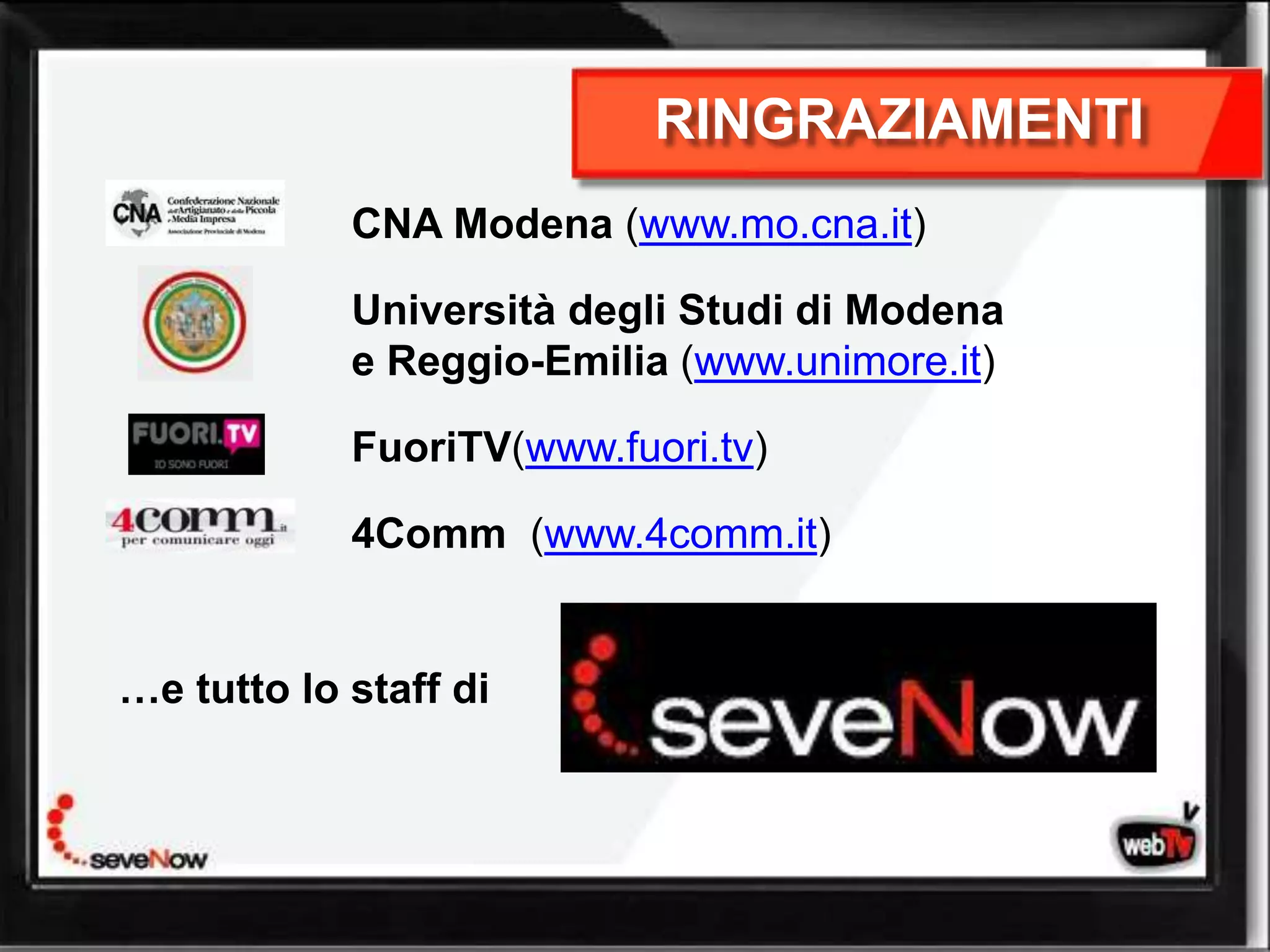 RINGRAZIAMENTI
            CNA Modena (www.mo.cna.it)

            Università degli Studi di Modena
            e Reggio-Emilia (www.unimore.it)

            FuoriTV(www.fuori.tv)

            4Comm (www.4comm.it)


…e tutto lo staff di
 