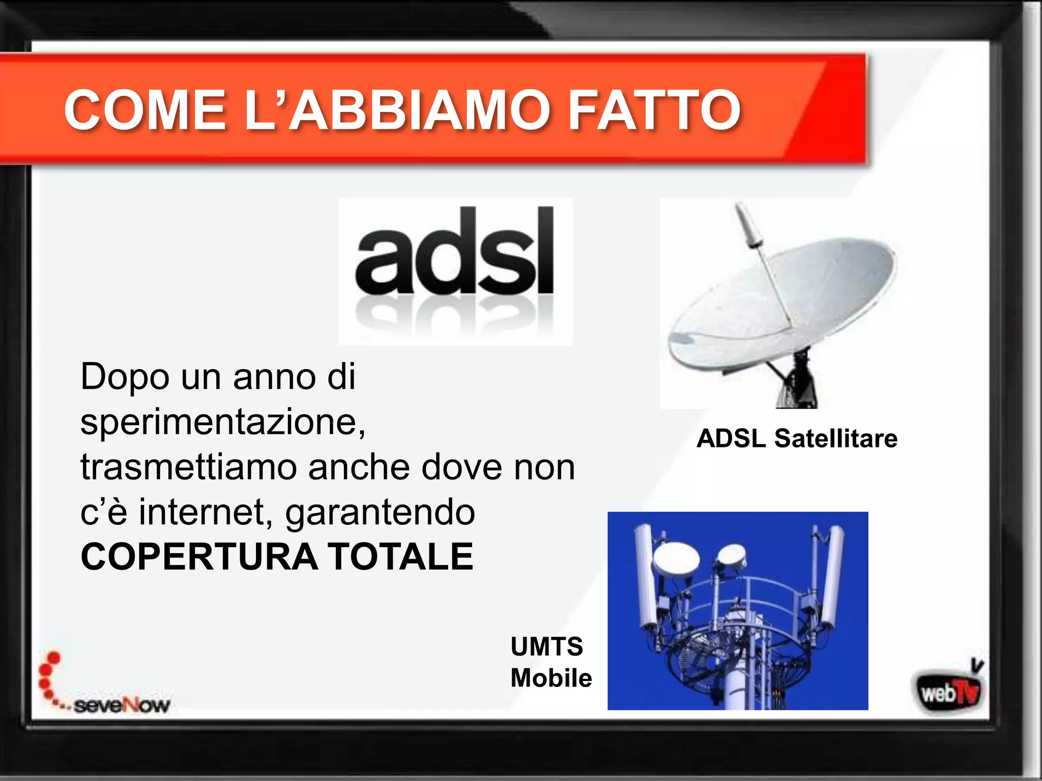 COME L’ABBIAMO FATTO



Dopo un anno di
sperimentazione,                ADSL Satellitare
trasmettiamo anche dove non
c’è internet, garantendo
COPERTURA TOTALE

                       UMTS
                       Mobile
 