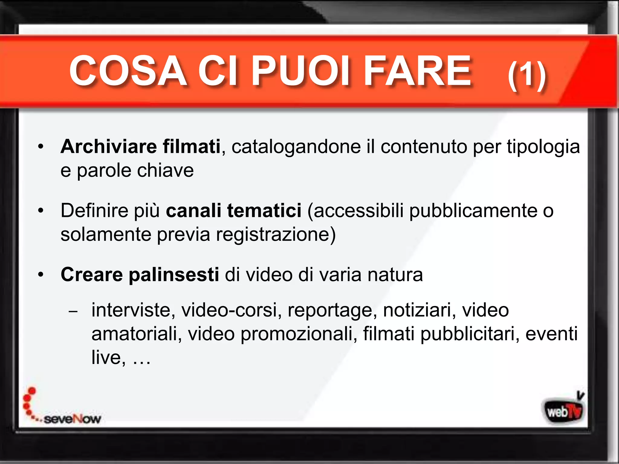 COSA CI PUOI FARE                                     (1)

• Archiviare filmati, catalogandone il contenuto per tipologia
  e parole chiave

• Definire più canali tematici (accessibili pubblicamente o
  solamente previa registrazione)

• Creare palinsesti di video di varia natura
      interviste, video-corsi, reportage, notiziari, video
      amatoriali, video promozionali, filmati pubblicitari, eventi
      live, …
 