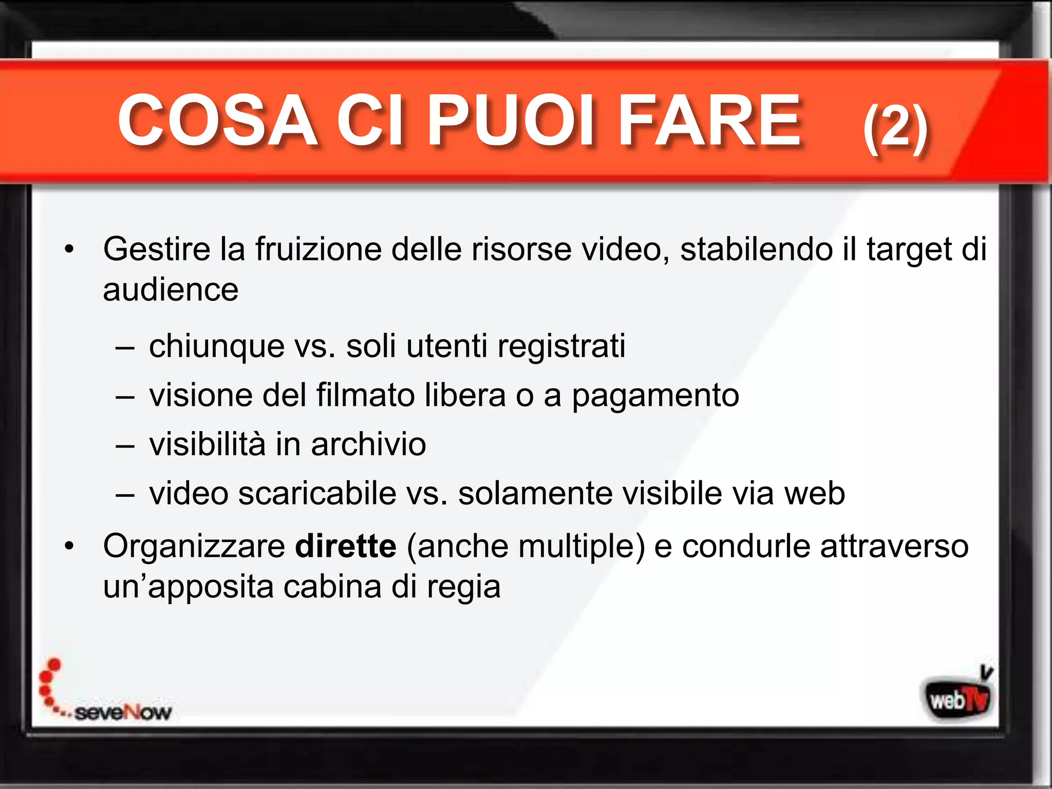 COSA CI PUOI FARE                                      (2)

• Gestire la fruizione delle risorse video, stabilendo il target di
  audience
   –   chiunque vs. soli utenti registrati
   –   visione del filmato libera o a pagamento
   –   visibilità in archivio
   –   video scaricabile vs. solamente visibile via web
• Organizzare dirette (anche multiple) e condurle attraverso
  un’apposita cabina di regia
 