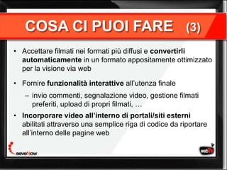 COSA CI PUOI FARE                                    (3)
• Accettare filmati nei formati più diffusi e convertirli
  automaticamente in un formato appositamente ottimizzato
  per la visione via web

• Fornire funzionalità interattive all’utenza finale
   – invio commenti, segnalazione video, gestione filmati
     preferiti, upload di propri filmati, …
• Incorporare video all’interno di portali/siti esterni
  abilitati attraverso una semplice riga di codice da riportare
  all’interno delle pagine web
 
