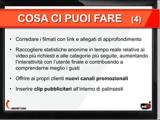 COSA CI PUOI FARE                                     (4)

• Corredare i filmati con link e allegati di approfondimento

• Raccogliere statistiche anonime in tempo reale relative ai
  video più richiesti e alle categorie più seguite, aumentando
  l’interattività con l’utente finale e contribuendo a
  comprenderne meglio i gusti

• Offrire ai propri clienti nuovi canali promozionali

• Inserire clip pubblicitari all’interno di palinsesti
 
