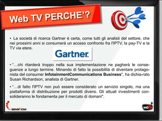 • La società di ricerca Gartner è certa, come tutti gli analisti del settore, che
nei prossimi anni si consumerà un acceso confronto fra l'IPTV, la pay-TV e la
TV via etere.



• “…chi ritarderà troppo nella sua implementazione ne pagherà le conse-
guenze a lungo termine. Minando di fatto la possibilità di diventare protago-
nista del consumer InfotainmentCommunications Business", ha dichia-rato
Susan Richardson, analista di Gartner.
• “…di fatto l'IPTV non può essere considerato un servizio singolo, ma una
piattaforma di distribuzione per prodotti diversi. Gli attuali investimenti con-
solideranno le fondamenta per il mercato tv domani".
                                   web di
 