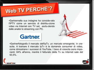 •Gartnernella sua indagine ha conside-rato
l'IPTV come un servizio di distribu-zione
video via Internet con TV set, esclu-dendo
dalle analisi lo streaming con PC.




•Gartnerfotografa il mercato dell'IpTv, un mercato emergente, in cre-
scita. A trainare il mercato IpTv è la domanda consumer di video,
come dimostrano i successi di YouTube. I tassi di crescita sono impo-
nenti: 64% all'anno, mentre il fatturato della Tv su Internet sale del
93,5%.
 
